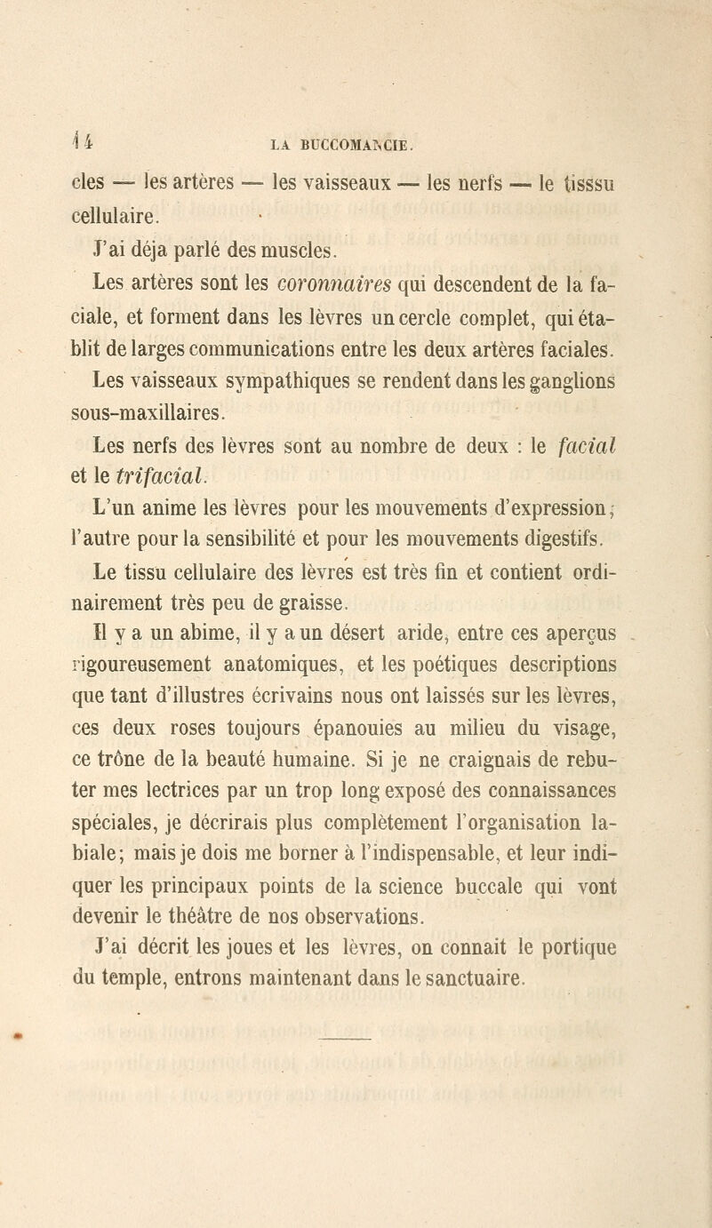 des — les artères — les vaisseaux — les nerfs — le tisssu cellulaire. J'ai déjà parlé des muscles. Les artères sont les coronnaires qui descendent de la fa- ciale, et forment dans les lèvres un cercle complet, qui éta- blit de larges communications entre les deux artères faciales. Les vaisseaux sympathiques se rendent dans les ganglions sous-maxillaires. Les nerfs des lèvres sont au nombre de deux : le facial et le tri facial. L'un anime les lèvres pour les mouvements d'expression, l'autre pour la sensibilité et pour les mouvements digestifs. Le tissu cellulaire des lèvres est très fin et contient ordi- nairement très peu de graisse. Il y a un abime, il y a un désert aride^ entre ces aperçus rigoureusement anatomiques, et les poétiques descriptions que tant d'illustres écrivains nous ont laissés sur les lèvres, ces deux roses toujours épanouies au milieu du visage, ce trône de la beauté humaine. Si je ne craignais de rebu- ter mes lectrices par un trop long exposé des connaissances spéciales, je décrirais plus complètement l'organisation la- biale; mais je dois me borner à l'indispensable, et leur indi- quer les principaux points de la science buccale qui vont devenir le théâtre de nos observations. J'ai décrit les joues et les lèvres, on connaît le portique du temple, entrons maintenant dans le sanctuaire.