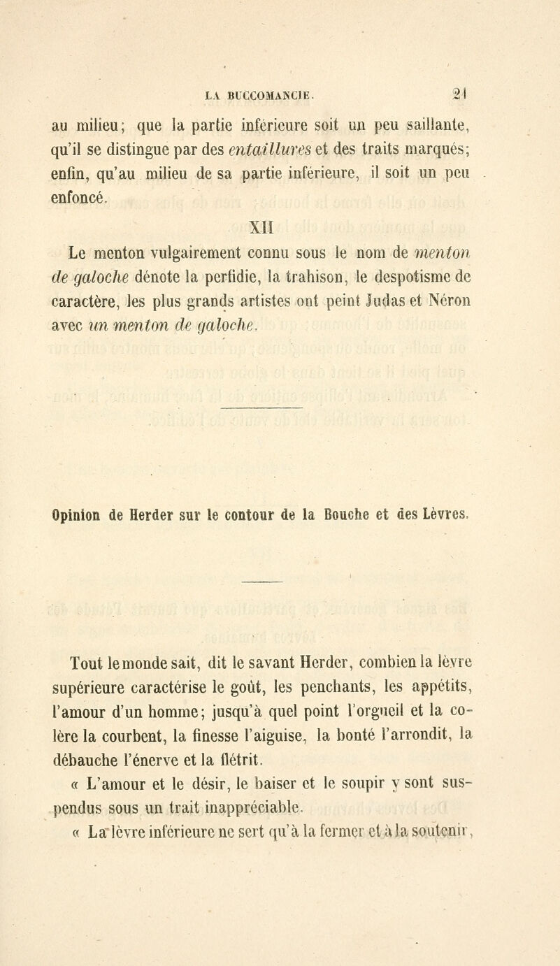 au milieu; que la partie inférieure soit un peu saillante, qu'il se distingue par des entaillures et des traits marqués; enfin, qu'au milieu de sa partie inférieure, il soit un peu enfoncé. XII Le menton vulgairement connu sous le nom de menton de galoche dénote la perfidie, la trahison, le despotisme de caractère, les plus grands artistes ont peint Judas et Néron avec un menton de galoche. Opinion de Herder sur le contour de la Bouche et des Lèvres, Tout lemondesait, dit le savant Herder, combien la lèvre supérieure caractérise le goût, les penchants, les appétits, l'amour d'un homme; jusqu'à quel point l'orgueil et la co- lère la courbent, la finesse l'aiguise, la bonté l'arrondit, la débauche l'énervé et la flétrit. c( L'amour et le désir, le baiser et le soupir y sont sus- pendus sous un trait inappréciable, c< La lèvre inférieure ne sert qu'à la fermer et à la soutenir,