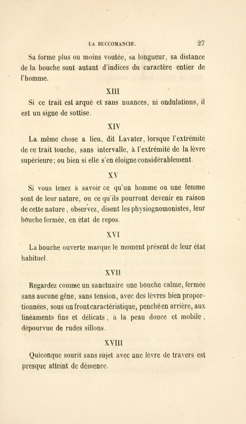 Sa forme plus ou moins voûtée, sa longueur, sa distance de la bouche sont autant d'indices du caractère entier de l'homme. XIII Si ce trait est arqué et sans nuances, ni ondulations, il est un signe de sottise. XIV La même chose a lieu, dit Lavater, lorsque l'extrémité de ce trait touche, sans intervalle, à l'extrémité de la lèvre supérieure; ou bien si elle s'en éloigne considérablement. XY Si vous tenez à savoir ce qu'un homme ou une femme sont de leur nature, ou ce qu'ils pourront devenir en raison de cette nature, observez, disent lesphysiognomonistes, leur bouche fermée, en état de repos» XYI La bouche ouverte marque le moment présent de leur état habituel. XVII Regardez comme un sanctuaire une bouche calme, fermée sans aucune gêne, sans tension, avec des lèvres bien propor- tionnées, sous un front caractéristique, penché en arrière, aux linéaments fins et délicats, à la peau douce et mobile, dépourvue de rudes sillons. XVIII Quiconque sourit sans sujet avec une lèvre de travers est presque atteint de démence.