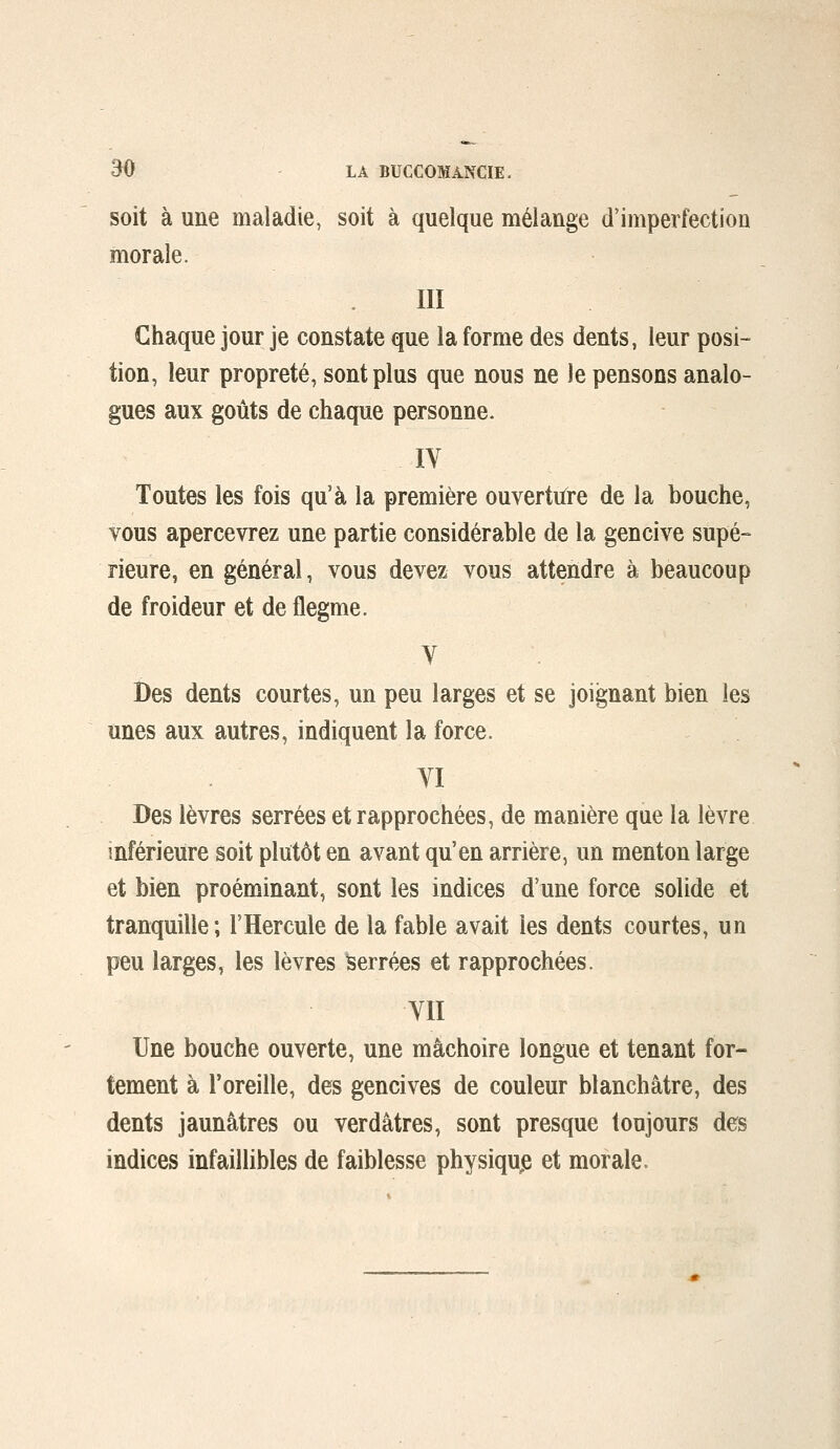 soit à une maladie, soit à quelque mélange d'imperfection morale. III Chaque jour je constate que la forme des dents, leur posi- tion, leur propreté, sont plus que nous ne le pensons analo- gues aux goûts de chaque personne. lY Toutes les fois qu'à la première ouvertiire de la bouche, vous apercevrez une partie considérable de la gencive supé- rieure, en générai, vous devez vous attendre à beaucoup de froideur et de flegme. V Des dents courtes, un peu larges et se joignant bien les unes aux autres, indiquent la force. YI Des lèvres serrées et rapprochées, de manière que la lèvre inférieure soit plutôt en avant qu'en arrière, un menton large et bien proéminant, sont les indices d'une force solide et tranquille; l'Hercule de la fable avait les dents courtes, un peu larges, les lèvres Serrées et rapprochées. YII Une bouche ouverte, une mâchoire longue et tenant for- tement à l'oreille, des gencives de couleur blanchâtre, des dents jaunâtres ou verdâtres, sont presque toujours des indices infaillibles de faiblesse physiqu^e et morale.