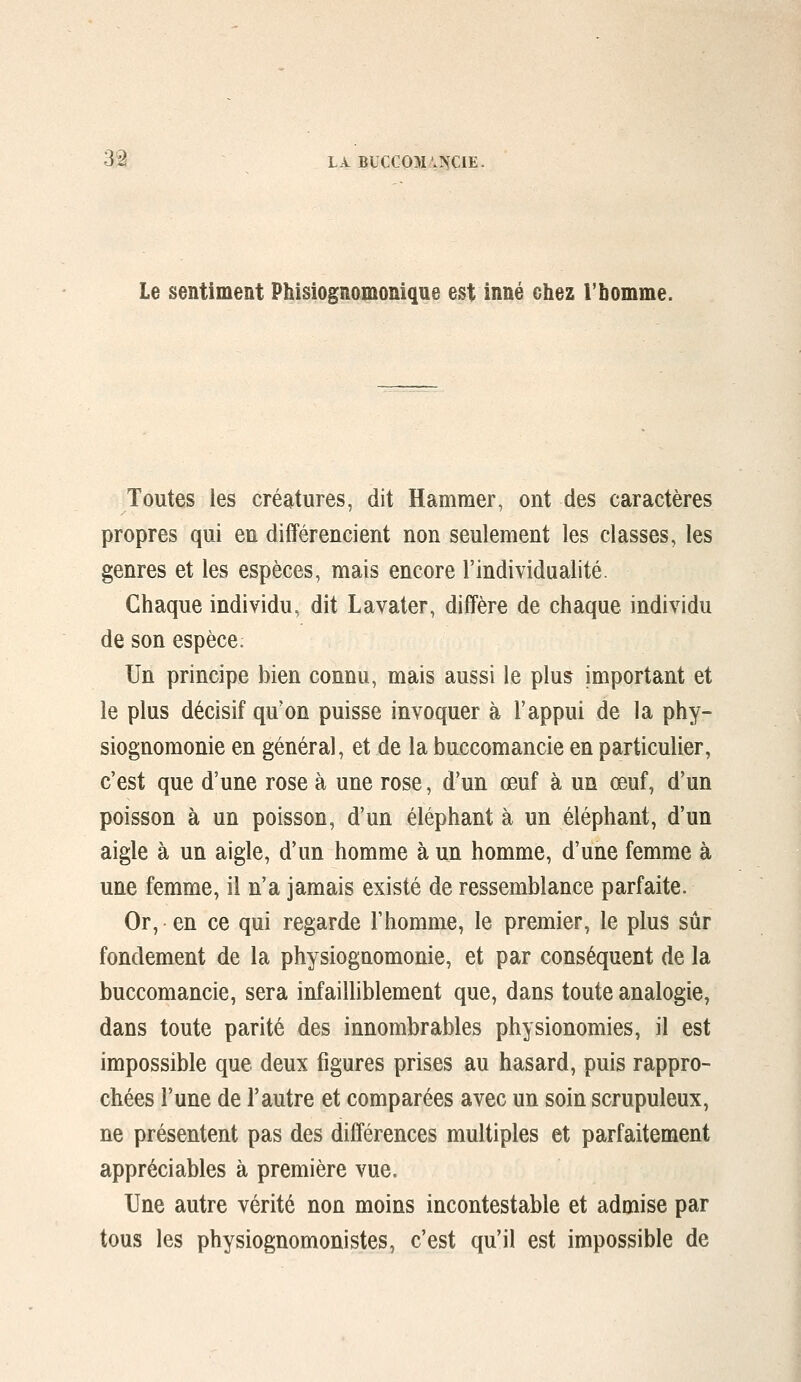 Le sentiment Phisiognomonique est inné chez Tbomme. Toutes les créatures, dit Hamraer, ont des caractères propres qui en différencient non seulement les classes, les genres et les espèces, mais encore l'individualité. Chaque individu, dit Lavater, diffère de chaque individu de son espèce. Un principe bien connu, mais aussi le plus important et le plus décisif qu'on puisse invoquer à l'appui de la phy- siognomonie en général, et de la buccomancie en particulier, c'est que d'une rose à une rose, d'un œuf à un œuf, d'un poisson à un poisson, d'un éléphant à un éléphant, d'un aigle à un aigle, d'un homme à un homme, d'une femme à une femme, il n'a jamais existé de ressemblance parfaite. Or, en ce qui regarde l'homme, le premier, le plus sûr fondement de la physiognomonie, et par conséquent de la buccomancie, sera infailliblement que, dans toute analogie, dans toute parité des innombrables physionomies, il est impossible que deux figures prises au hasard, puis rappro- chées l'une de l'autre et comparées avec un soin scrupuleux, ne présentent pas des différences multiples et parfaitement appréciables à première vue. Une autre vérité non moins incontestable et admise par tous les physiognomonistes, c'est qu'il est impossible de