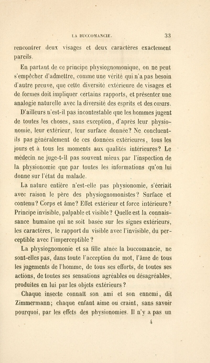 rencontrer deux visages et deux caractères exactement pareils. En partant de ce principe physîognomonique, on ne peut s'empêcher d'admettre, comme une vérité qui n'a pas besoin d'autre preuve, que cette diversité extérieure de visages et de formes doit impliquer certains rapports, et présenter une analogie naturelle avec la diversité des esprits et des coeurs. D'ailleurs n'est-il pas incontestable que les hommes jugent de toutes les choses, sans exception, d'après leur physio- nomie, leur extérieur, leur surface donnée? Ne concluent- ils pas généralement de ces données extérieures, tous les jours et à tous les moments aux qualités intérieures? Le médecin ne juge-t-il pas souvent mieux par l'inspection de la physionomie que par toutes les informations qu'on lui donne sur l'état du malade. La nature entière n'est-elle pas physionomie, s'écriait avec raison le père des physiognomonistes ? Surface et contenu? Corps et âme? Effet extérieur et force intérieure? Principe invisible, palpable et visible? Quelle est la connais- sance humaine qui ne soit basée sur les signes extérieurs, les caractères, le rapport du visible avec l'invisible, du per- ceptible avec l'imperceptible ? La physiognomonie et sa fille aînée la buccomancie, ne sont-elles pas, dans toute l'acception du mot, l'âme de tous les jugements de l'homme, de tous ses efforts, de toutes ses actions, de toutes ses sensations agréables ou désagréables, produites en lui par les objets extérieurs ? Chaque insecte connaît son ami et son ennemi, dit Zimmermann; chaque enfant aime ou craint, sans savoir pourquoi, par les effets des physionomies. Il n'y a pas un 4