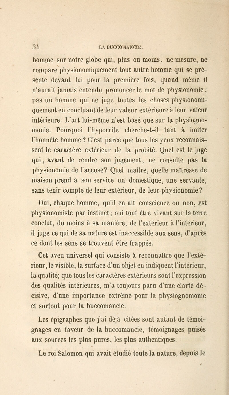 homme sur notre globe qui, plus ou moins, ne mesure, ne compare physionomiquement tout autre homme qui se pré- sente devant lui pour la première fois, quand même il n'aurait jamais entendu prononcer le mot de physionomie ; pas un homme qui ne juge toutes les choses physionomi- quement en concluant de leur valeur extérieure à leur valeur intérieure. L'art lui-même n'est basé que sur là physiogno- monie. Pourquoi l'hypocrite cherche-t-il tant à imiter l'honnête homme ? C'est parce que tous les yeux reconnais- sent le caractère extérieur de la probité. Quel est le juge qui, avant de rendre son jugement, ne consulte pas la physionomie de l'accusé? Quel maître, quelle maîtresse de maison prend à son service un domestique, une servante, sans tenir compte de leur extérieur, de leur physionomie? Oui, chaque homme, qu'il en ait conscience ou non, est physionomiste par instinct ; oui tout être vivant sur la terre conclut, du moins à sa manière, de l'extérieur à l'intérieur, il juge ce qui de sa nature est inaccessible aux sens, d'après ce dont les sens se trouvent être frappés. Cet aveu universel qui consiste à reconnaître que l'exté- rieur, le visible, la surface d'un objet en indiquent l'intérieur, la qualité; que tous les caractères extérieurs sont l'expression des qualités intérieures, m'a toujours paru d'une clarté dé- cisive, d'une importance extrême pour la physiognomonie et surtout pour la buccomancie. Les épigraphes que j'ai déjà citées sont autant de témoi- gnages en faveur de la buccomancie, témoignages puisés aux sources les plus pures, les plus authentiques. Le roi Salomon qui avait étudié toute la nature, depuis le