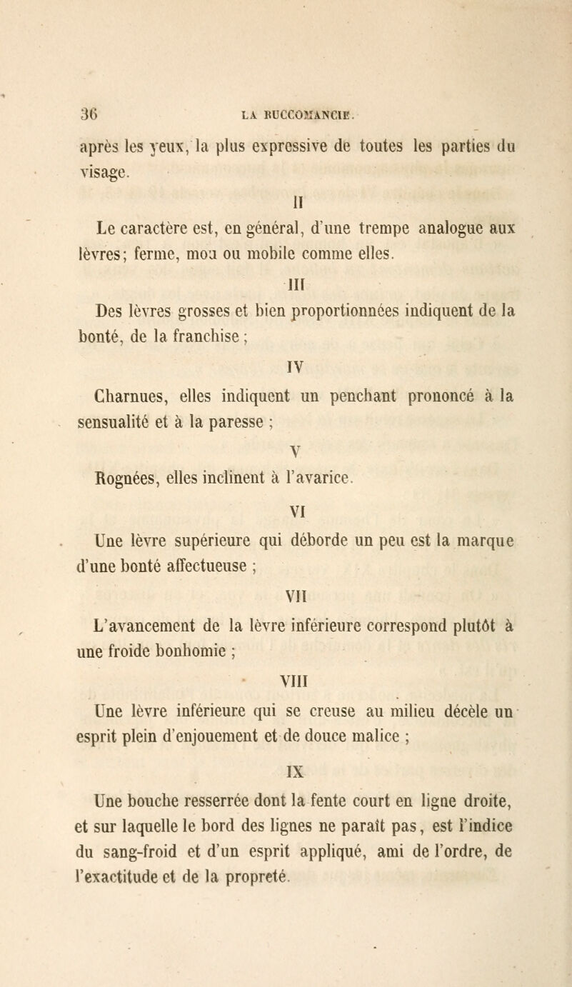 après les yeux, la plus expressive de toutes les parties du visage. H Le caractère est, en général, d'une trempe analogue aux lèvres; ferme, mou ou mobile comme elles. llf Des lèvres grosses et bien proportionnées indiquent de la bonté, de la franchise ; ÏV Charnues, elles indiquent un penchant prononcé à la sensualité et à la paresse ; V Rognées, elles inclinent à l'avarice. VI Une lèvre supérieure qui déborde un peu est la marque d'une bonté affectueuse ; Vil L'avancement de la lèvre inférieure correspond plutôt à une froide bonhomie ; VIII Une lèvre inférieure qui se creuse au milieu décèle un esprit plein d'enjouement et de douce malice ; IX Une bouche resserrée dont la fente court en ligne droite, et sur laquelle le bord des lignes ne paraît pas, est i'indice du sang-froid et d'un esprit appliqué, ami de l'ordre, de l'exactitude et de la propreté.