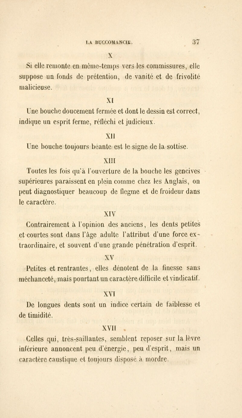 X Si elle remonte en mcme-temps vers les commissures, elle suppose un fonds de prétention, de vanité et de frivolité malicieuse. XI Une bouche doucement fermée et dont le dessin est correct, indique un esprit ferme, réfléchi et judicieux. XJI Une bouche toujours béante est le signe de la sottise. XIII Toutes les fois qu'à l'ouverture de la bouche les gencives supérieures paraissent en plein comme chez les Anglais, on peut diagnostiquer beaucoup de flegme et de froideur dans le caractère. XIV Contrairement à l'opinion des anciens, les dents petites et courtes sont dans l'âge adulte l'attribut d'une force ex- traordinaire, et souvent d'une grande pénétration d'esprit. XV Petites et rentrantes, elles dénotent de la finesse sans méchanceté, mais pourtant un caractère difficile et vindicatif. XVI De longues dents sont un indice certain de faiblesse et de timidité. XVIÏ , Celles qui, très-saillantes, semblent reposer sur la lèvre inférieure annoncent peu d'énergie, peu d'esprit, mais un caractère caustique et toujours disposé à mordre.