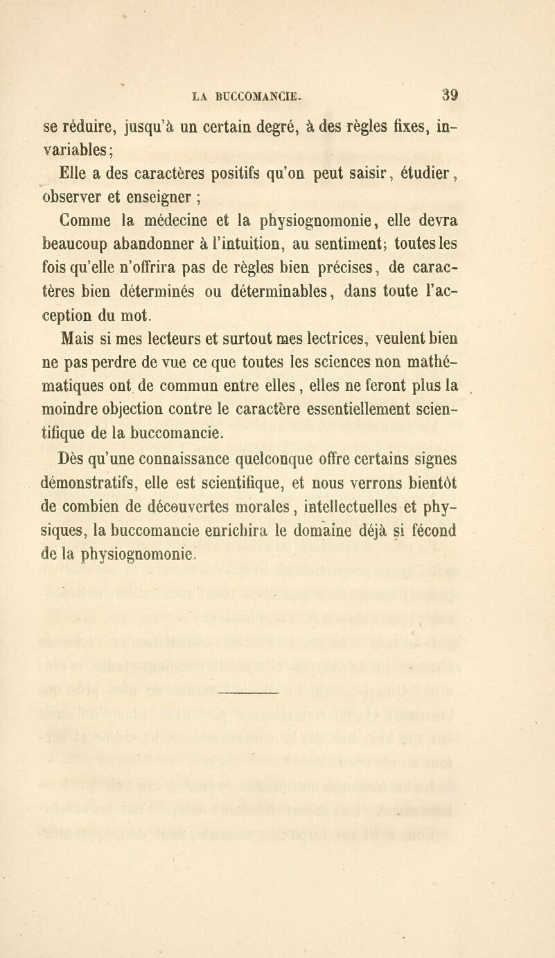 se réduire, jusqu'à un certain degré, à des règles fixes, in- variables ; Elle a des caractères positifs qu'on peut saisir, étudier, observer et enseigner ; Comme la médecine et la physiognomonie, elle devra beaucoup abandonner à l'intuition, au sentiment; toutes les fois qu'elle n'offrira pas de règles bien précises, de carac- tères bien déterminés ou déterminables, dans toute l'ac- ception du mot. Mais si mes lecteurs et surtout mes lectrices, veulent bien ne pas perdre de vue ce que toutes les sciences non mathé- matiques ont de commun entre elles, elles ne feront plus la moindre objection contre le caractère essentiellement scien- tifique de la buccomancie. Dès qu'une connaissance quelconque offre certains signes démonstratifs, elle est scientifique, et nous verrons bientôt de combien de découvertes morales, intellectuelles et phy- siques, la buccomancie enrichira le domaine déjà si fécond de la physiognomoniCo