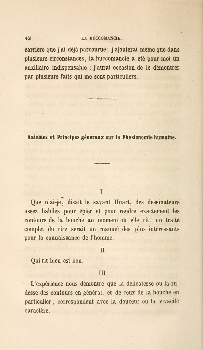 carrière que j'ai déjà parcourue ; j'ajouterai même que dans plusieurs circonstances, la buccomancie a été pour moi un auxiliaire indispensable : j'aurai occasion de le démontrer par plusieurs faits qui me sont particuliers. âslomes et Principes généraux sur la Physionomie humaine. I Que n'ai-je, disait le savant Huart, des dessinateurs assez habiles pour épier et pour rendre exactement les contours de la bouche au moment où elle rit ! un traité complet du rire serait un manuel des plus intéressants pour la connaissance de l'homme. II Qui rit bien est bon. III L'expérience nous démontre que la délicatesse ou la ru- desse des contours en général, et de ceux de la bouche en particulier, correspondent avec la douceur ou la vivacité caractère.