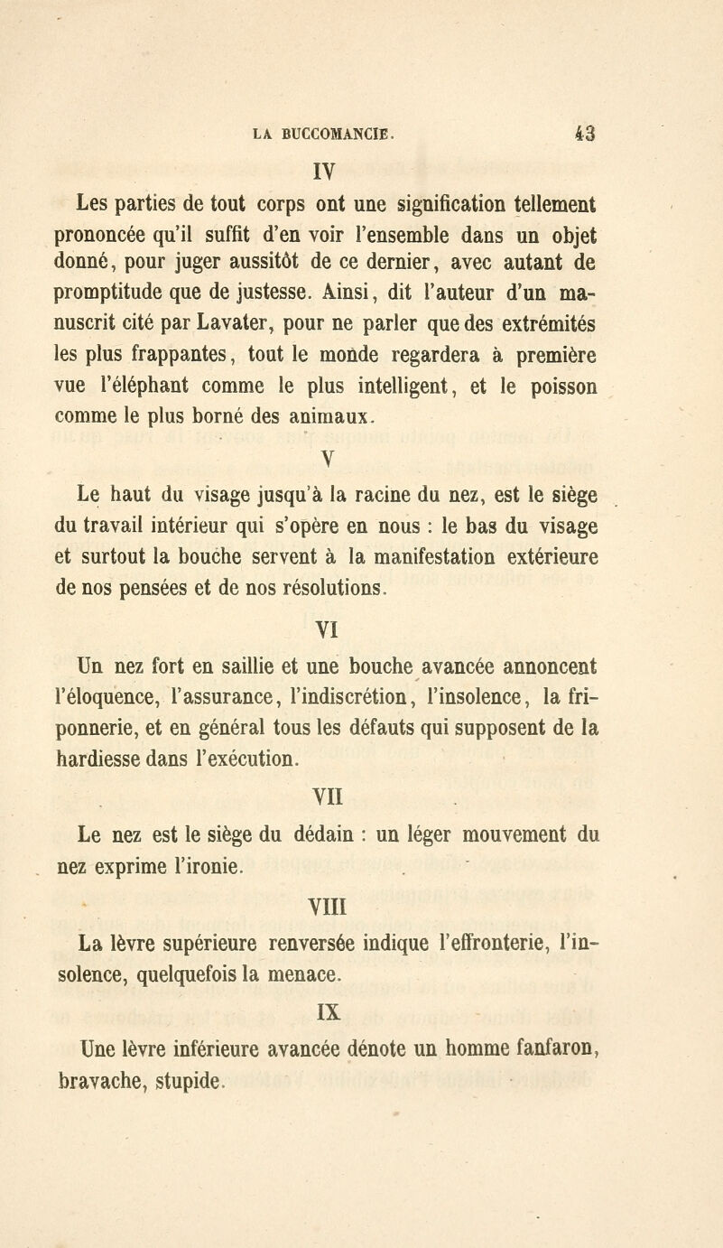 IV Les parties de tout corps ont une signification tellement prononcée qu'il suffit d'en voir l'ensemble dans un objet donné, pour juger aussitôt de ce dernier, avec autant de promptitude que de justesse. Ainsi, dit l'auteur d'un ma° nuscrit cité par Lavater, pour ne parier que des extrémités les plus frappantes, tout le monde regardera à première vue l'éléphant comme le plus intelligent, et le poisson comme le plus borné des animaux. V Le haut du visage jusqu'à la racine du nez, est le siège du travail intérieur qui s'opère en nous : le bas du visage et surtout la bouche servent à la manifestation extérieure de nos pensées et de nos résolutions, VI Un nez fort en saillie et une bouche avancée annoncent l'éloquence, l'assurance, l'indiscrétion, l'insolence, la fri- ponnerie, et en général tous les défauts qui supposent de la hardiesse dans l'exécution. VII Le nez est le siège du dédain : un léger mouvement du nez exprime l'ironie. VIII La lèvre supérieure renversée indique l'effronterie, l'in- solence, quelquefois la menace. IX Une lèvre inférieure avancée dénote un homme fanfaron, bravache, stupide.