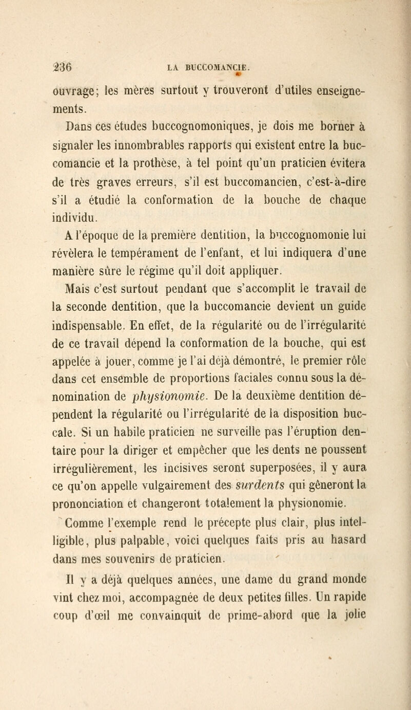 m ouvrage; les mères surtout y trouveront d'utiles enseigne- ments. Dans ces études buccognomoniques, je dois me borner à signaler les innombrables rapports qui existent entre la buc- comancie et la prothèse, à tel point qu'un praticien évitera de très graves erreurs, s'il est buccomancien, c'est-à-dire s'il a étudié la conformation de la bouche de chaque individu. A l'époque de la première dentition, la bnccognomonie lui révélera le tempérament de l'enfant, et lui indiquera d'une manière sûre le régime qu'il doit appliquer. Mais c'est surtout pendant que s'accomplit le travail de la seconde dentition, que la buccomancie devient un guide indispensable. En effet, de la régularité ou de l'irrégularité de ce travail dépend la conformation de la bouche, qui est appelée à jouer, comme je l'ai déjà démontré, le premier rôle dans cet ensemble de proportions faciales connu sous la dé- nomination de physionomie. De la deuxième dentition dé- pendent la régularité ou l'irrégularité de la disposition buc- cale. Si un habile praticien ne surveille pas l'éruption den- taire pour la diriger et empêcher que les dents ne poussent irrégulièrement, les incisives seront superposées, il y aura ce qu'on appelle vulgairement des surdents qui gêneront la prononciation et changeront totalement la physionomie. Gomme l'exemple rend le précepte plus clair, plus intel- ligible , plus palpable, voici quelques faits pris au hasard dans mes souvenirs de praticien. Il y a déjà quelques années, une dame du grand monde vint chez moi, accompagnée de deux petites filles. Un rapide coup d'œil me convainquit de prime-abord que la johe