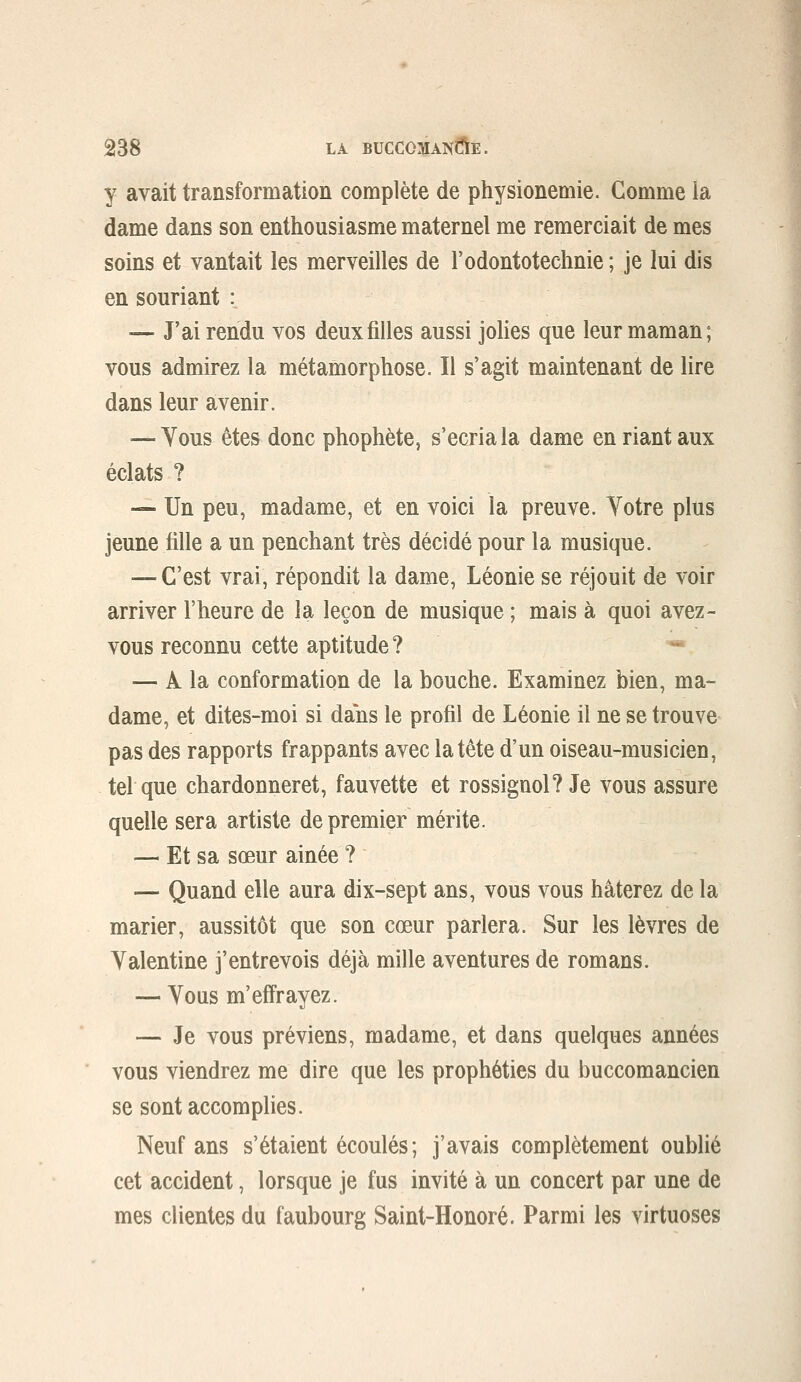 y avait transformation complète de physionemie. Gomme ia dame dans son enthousiasme maternel me remerciait de mes soins et vantait les merveilles de l'odontoteclinie ; je lui dis en souriant : — J'ai rendu vos deux filles aussi jolies que leur maman; vous admirez la métamorphose. Il s'agit maintenant de lire dans leur avenir. — Yous êtes donc phophète, s'écria la dame en riant aux éclats ? — Un peu, madame, et en voici la preuve. Yotre plus jeune tille a un penchant très décidé pour la musique. — C'est vrai, répondit la dame, Léonie se réjouit de voir arriver l'heure de la leçon de musique ; mais à quoi avez- vous reconnu cette aptitude? — À la conformation de la bouche. Examinez bien, ma- dame, et dites-moi si dans le profil de Léonie il ne se trouve pas des rapports frappants avec la tête d'un oiseau-musicien, tel que chardonneret, fauvette et rossignol? Je vous assure quelle sera artiste de premier mérite. — Et sa sœur ainée ? — Quand elle aura dix-sept ans, vous vous hâterez de la marier, aussitôt que son cœur parlera. Sur les lèvres de Valentine j'entrevois déjà mille aventures de romans. — Vous m'effrayez. — Je vous préviens, madame, et dans quelques années vous viendrez me dire que les prophéties du buccomancien se sont accomplies. Neuf ans s'étaient écoulés; j'avais complètement oublié cet accident, lorsque je fus invité à un concert par une de mes clientes du faubourg Saint-Honoré. Parmi les virtuoses