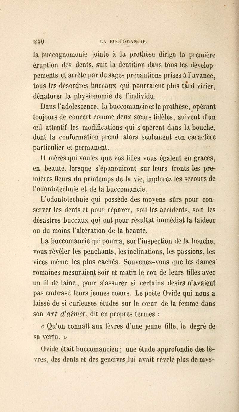 la buccoguomonie jointe à la prothèse dirige la première éruption des dents, suit la dentition dans tous les dévelop- pements et arrête par de sages précautions prises à l'avance, tous les désordres buccaux qui pourraient plus tard vicier, dénaturer la physionomie de l'individu. Dans l'adolescence, la buccomancie et la prothèse, opérant toujours de concert comme deux sœurs fidèles, suivent d'un œil attentif les modifications qui s'opèrent dans la bouche, dont la conformation prend alors seulement son caractère particulier et permanent. 0 mères qui voulez que vos filles vous égalent en grâces, en beauté, lorsque s'épanouiront sur leurs fronts les pre- mières fleurs du printemps de la vie, implorez les secours de l'odontotechnie et de la buccomancie. L'odontotechnie qui possède des moyens sûrs pour con- server les dents et pour réparer, soit les accidents, soit les désastres buccaux qui ont pour résultat immédiat la laideur ou du moins l'altération de la beauté. La buccomancie qui pourra, sur l'inspection delà bouche, vous révéler les penchants, les inclinations, les passions, les vices même les plus cachés. Souvenez-vous que les dames romaines mesuraient soir et matin le cou de leurs tilles avec un fil de laine, pour s'assurer si certains désirs n'avaient pas embrasé leurs jeunes cœurs. Le poète Ovide qui nous a laissé de si curieuses études sur le cœur de la femme dans son Art d'aimer^ dit en propres termes : « Qu'on connaît aux lèvres d'une jeune fille, le degré de sa vertu. » Ovide était buccomancien ; une étude approfondie des lè- vres, des dents et des gencives lui avait révélé plus de mys-