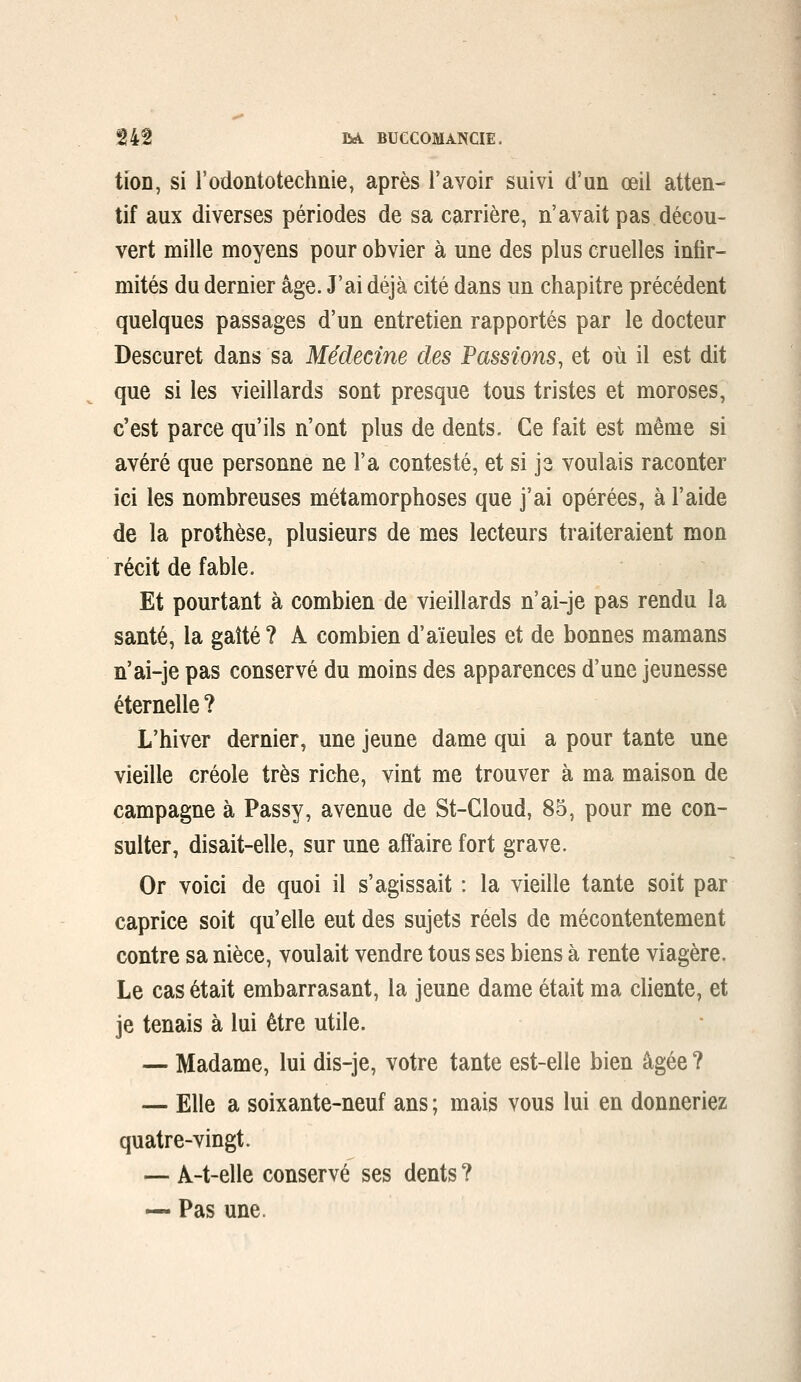 tîoD, si l'odontotechnie, après l'avoir suivi d'un œil atten- tif aux diverses périodes de sa carrière, n'avait pas décou- vert mille moyens pour obvier à une des plus cruelles infir- mités du dernier âge. J'ai déjà cité dans un chapitre précédent quelques passages d'un entretien rapportés par le docteur Descuret dans sa Médecine des Passions, et où il est dit que si les vieillards sont presque tous tristes et moroses, c'est parce qu'ils n'ont plus de dents. Ce fait est même si avéré que personne ne l'a contesté, et si je voulais raconter ici les nombreuses métamorphoses que j'ai opérées, à l'aide de la prothèse, plusieurs de mes lecteurs traiteraient mon récit de fable. Et pourtant à combien de vieillards n'ai-je pas rendu la santé, la gaîté ? A combien d'aïeules et de bonnes mamans n'ai-je pas conservé du moins des apparences d'une jeunesse éternelle ? L'hiver dernier, une jeune dame qui a pour tante une vieille créole très riche, vint me trouver à ma maison de campagne à Passy, avenue de St-Cloud, 85, pour me con- sulter, disait-elle, sur une affaire fort grave. Or voici de quoi il s'agissait : la vieille tante soit par caprice soit qu'elle eut des sujets réels de mécontentement contre sa nièce, voulait vendre tous ses biens à rente viagère. Le cas était embarrasant, la jeune dame était ma chente, et je tenais à lui être utile. — Madame, lui dis-je, votre tante est-elle bien âgée ? — Elle a soixante-neuf ans ; mais vous lui en donneriez quatre-vingt. — A-t-elle conservé ses dents ? — Pas une.