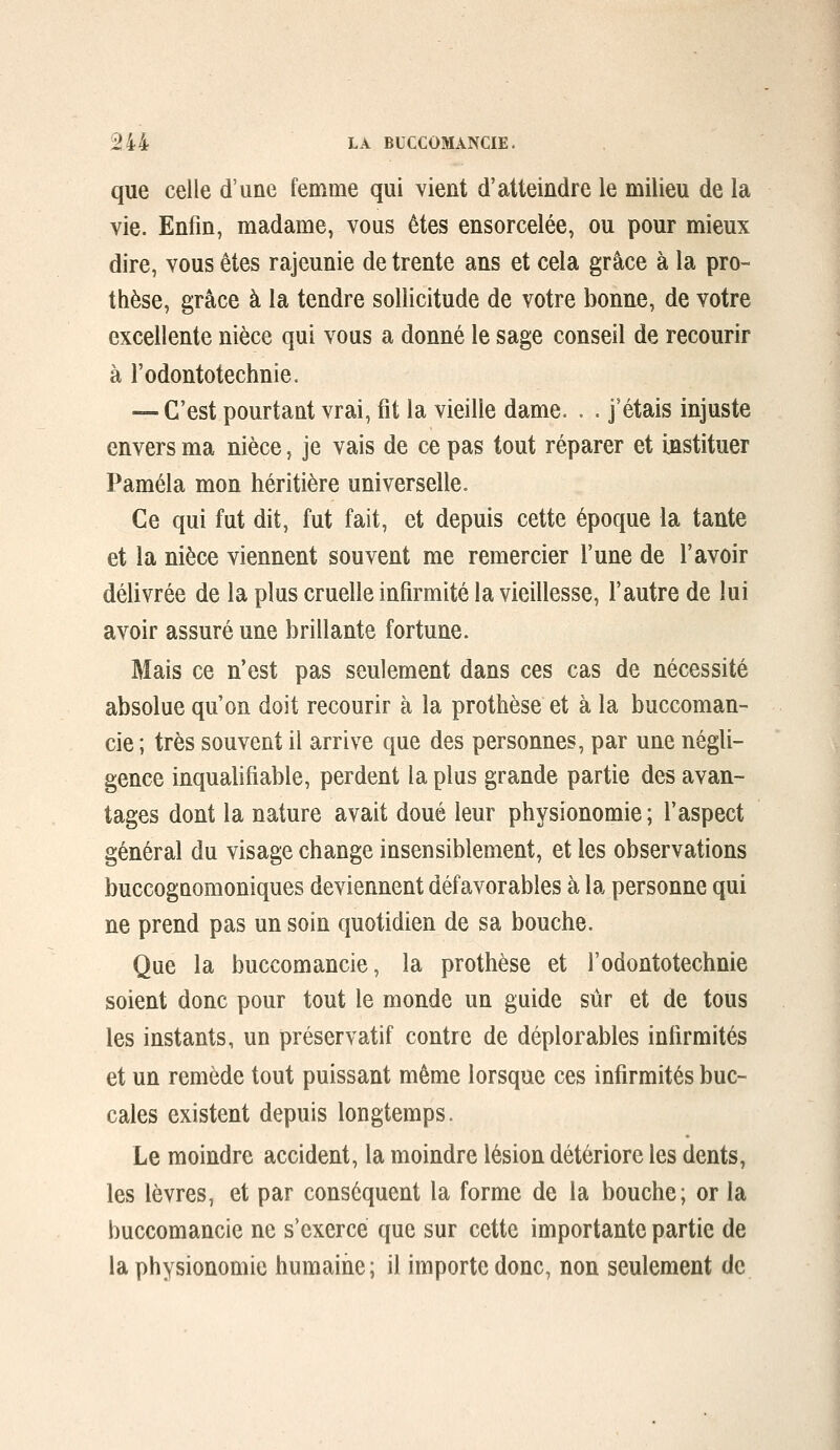 que celle d'une femme qui vient d'atteindre le milieu de la vie. Enfin, madame, vous êtes ensorcelée, ou pour mieux dire, vous êtes rajeunie de trente ans et cela grâce à la pro- thèse, grâce à la tendre sollicitude de votre bonne, de votre excellente nièce qui vous a donné le sage conseil de recourir à l'odontotechnie. — C'est pourtant vrai, fit la vieille dame. . . j'étais injuste envers ma nièce, je vais de ce pas tout réparer et instituer Paméla mon héritière universelle. Ce qui fut dit, fut fait, et depuis cette époque la tante et la nièce viennent souvent me remercier l'une de l'avoir délivrée de la plus cruelle infirmité la vieillesse, l'autre de lui avoir assuré une brillante fortune. Mais ce n'est pas seulement dans ces cas de nécessité absolue qu'on doit recourir à la prothèse et à la buccoman- cie ; très souvent il arrive que des personnes, par une négli- gence inqualifiable, perdent la plus grande partie des avan- tages dont la nature avait doué leur physionomie; l'aspect général du visage change insensiblement, et les observations buccognomoniques deviennent défavorables à la personne qui ne prend pas un soin quotidien de sa bouche. Que la buccomancie, la prothèse et l'odontotechnie soient donc pour tout le monde un guide sûr et de tous les instants, un préservatif contre de déplorables infirmités et un remède tout puissant même lorsque ces infirmités buc- cales existent depuis longtemps. Le moindre accident, la moindre lésion détériore les dents, les lèvres, et par conséquent la forme de la bouche; or la buccomancie ne s'exerce que sur cette importante partie de la physionomie humaine ; il importe donc, non seulement de