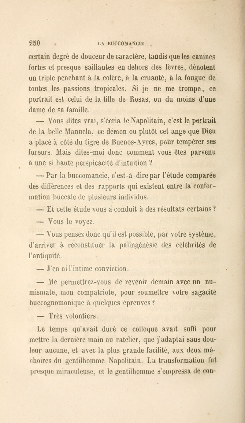 â50 ' LA BUCCOMANCIE , certain degré de douceur de caractère, tandis que les canines fortes et presque saillantes en dehors des lèvres, dénotent un triple penchant à la colère, à la cruauté, à la fougue de toutes les passions tropicales. Si je ne me trompe, ce portrait est celui de la fille de Rosas, ou du moins d'une dame de sa famille. — Vous dites vrai, s'écria le Napolitain, c'est le portrait de la belle Manuela, ce démon ou plutôt cet ange que Dieu a placé à côté du tigre de Buenos-Ayres, pour tempérer ses fureurs. Mais dites-moi donc comment vous êtes parvenu à une si haute perspicacité d'intuition ? — Par la buccomancie, c'est-à-dire par l'étude comparée des différences et des rapports qui existent entre la confor- mation buccale de plusieurs individus. — Et cette étude vous a conduit à des résultats certains? — Vous le voyez. — Vous pensez donc qu'il est possible, par votre système, d'arriver à reconstituer la palingénésie des célébrités de l'antiquité. — J'en ai l'intime conviction. — Me permettrez-vous de revenir demain avec un nu- mismate, mon compatriote, pour soumettre votre sagacité buccognomonique à quelques épreuves? — Très volontiers. Le temps qu'avait duré ce colloque avait suffi pour mettre la dernière main au râtelier, que j'adaptai sans dou- leur aucune, et avec la plus grande facilité, aux deux mâ- choires du gentilhomme Napolitain. La transformation fut presque miraculeuse, et le gentilhomme s'empressa de con-