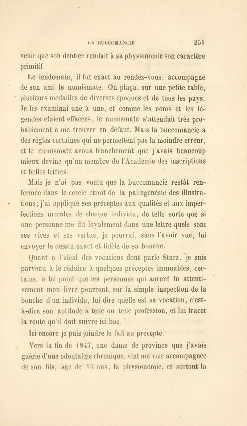 venir que son dentier rendait à sa physionomie son caractère primitif. Le lendemain, il fut exact au rendez-vous, accompagné de son ami le numismate. On plaça, sur une petite table, plusieurs médailles de diverses époques et de tous les pays. Je les examinai une à une, et comme les noms et les lé- gendes étaient effacées, le numismate s'attendait très pro- bablement à me' trouver en défaut. Mais la buccomancie a des règles certaines qui ne permettent pas la moindre erreur, et le numismate avoua franchement que j'avais beaucoup mieux deviné qu'un membre de l'Académie des inscriptions et belles lettres. Mais je n'ai pas voulu que la buccomancie restât ren- fermée dans le cercle étroit de la palingénésie des illustra- tions; j'ai appliqué ses préceptes aux qualités et aux imper- fections morales de chaque individu, de telle sorte que si une personne me dit loyalement dans une lettre quels sont ses vices et ses vertus, je pourrai, sans l'avoir vue, lui envoyer le dessin exact et fidèle de sa bouche. Quant à l'idéal des vocations dont parle Sturz, je suis parvenu à le réduire à quelques préceptes immuables, cer- tains, à tel point que les personnes qui auront lu attenti- vement mon livre pourront, sur la simple inspection de la bouche d'un individu, lui dire quelle est sa vocation, c'est- à-dire son aptitude à telle ou telle profession, et lui tracer la route qu'il doit suivre ici bas. Ici encore je puis joindre le fait au précepte. Yers la fin de 1847, une dame de province que j'avais guérie d'une odontalgie chronique, vint me voir accompagnée de son fils, âgé de 15 ans; la physionomje, et surtout la