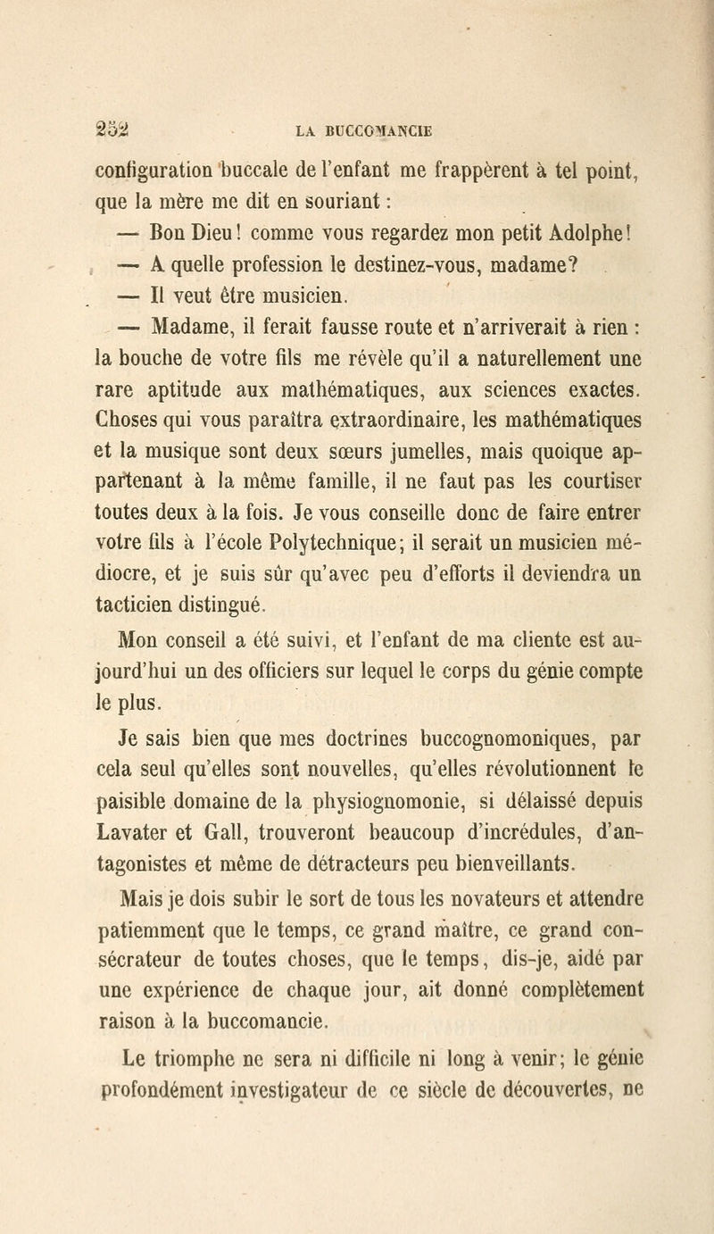 configuration buccale de l'enfant me frappèrent à tel point, que la mère me dit en souriant : — Bon Dieu! comme vous regardez mon petit Adolphe! , — A quelle profession le destinez-vous, madame? — Il veut être musicien. — Madame, il ferait fausse route et n'arriverait à rien : la bouche de votre fils me révèle qu'il a naturellement une rare aptitude aux mathématiques, aux sciences exactes. Choses qui vous paraîtra extraordinaire, les mathématiques et la musique sont deux sœurs jumelles, mais quoique ap- partenant à la même famille, il ne faut pas les courtiser toutes deux à la fois. Je vous conseille donc de faire entrer votre fils à l'école Polytechnique; il serait un musicien mé- diocre, et je suis sûr qu'avec peu d'efforts il deviendra un tacticien distingué. Mon conseil a été suivi, et l'enfant de ma cliente est au- jourd'hui un des officiers sur lequel le corps du génie compte le plus. Je sais bien que mes doctrines buccognomoniques, par cela seul qu'elles sont nouvelles, qu'elles révolutionnent le paisible domaine de la physiognomonie, si délaissé depuis Lavater et Gall, trouveront beaucoup d'incrédules, d'an- tagonistes et même de détracteurs peu bienveillants. Mais je dois subir le sort de tous les novateurs et attendre patiemment que le temps, ce grand inaître, ce grand con- sécrateur de toutes choses, que le temps, dis-je, aidé par une expérience de chaque jour, ait donné complètement raison à la buccomancie. Le triomphe ne sera ni difficile ni long à venir; le génie profondément investigateur de ce siècle de découvertes, ne