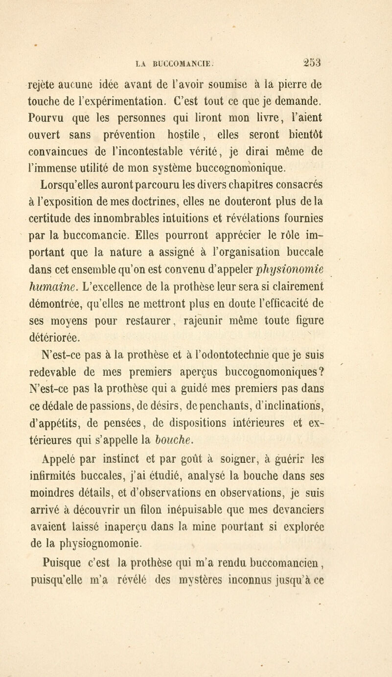 rejeté aucune idée avant de l'avoir soumise à la pierre de touche de l'expérimentation. C'est tout ce que je demande. Pourvu que les personnes qui liront mon livre, l'aient ouvert sans prévention hostile, elles seront bientôt convaincues de l'incontestable vérité, je dirai même de l'immense utilité de mon système buccognomonique. Lorsqu'elles auront parcouru les divers chapitres consacrés à l'exposition de mes doctrines, elles ne douteront plus de la certitude des innombrables intuitions et révélations fournies par la buccomancie. Elles pourront apprécier le rôle im- portant que la nature a assigné à l'organisation buccale dans cet ensemble qu'on est convenu d'appeler physionomie humaine. L'excellence de la prothèse leur sera si clairement démontrée, qu'elles ne mettront plus en doute l'efficacité de ses moyens pour restaurer, rajeunir même toute figure détériorée. N'est-ce pas à la prothèse et à l'odontotechnie que je suis redevable de mes premiers aperçus buccognomoniques ? N'est-ce pas la prothèse qui a guidé mes premiers pas dans ce dédale de passions, de désirs, de penchants, d'inclinations, d'appétits, de pensées, de dispositions intérieures et ex- térieures qui s'appelle la bouche. Appelé par instinct et par goût à soigner, à guérir les infirmités buccales, j'ai étudié, analysé la bouche dans ses moindres détails, et d'observations en observations, je suis arrivé à découvrir un filon inépuisable que mes devanciers avaient laissé inaperçu dans la mine pourtant si explorée de la physiognomonie. Puisque c'est la prothèse qui m'a rendu buccomancien, puisqu'elle m'a révélé des mystères inconnus jusqu'à ce