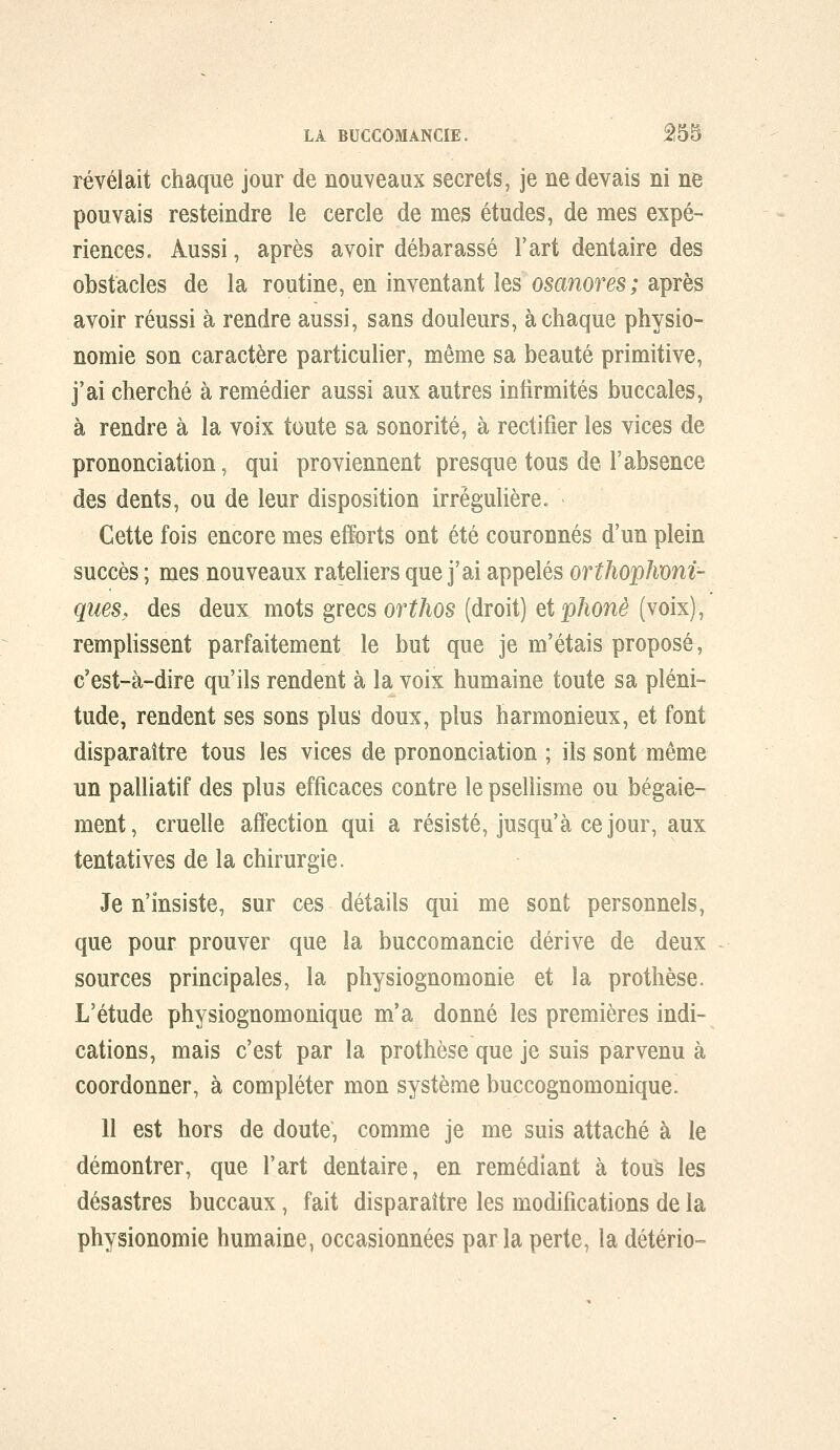 révélait chaque jour de nouveaux secrets, je ne devais ni ne pouvais resteindre le cercle de mes études, de mes expé- riences. Aussi, après avoir débarassé l'art dentaire des obstacles de la routine, en inventant les osanores; après avoir réussi à rendre aussi, sans douleurs, à chaque physio- nomie son caractère particulier, même sa beauté primitive, j'ai cherché à remédier aussi aux autres infirmités buccales, à rendre à la voix toute sa sonorité, à rectifier les vices de prononciation, qui proviennent presque tous de l'absence des dents, ou de leur disposition irrègulière. Cette fois encore mes efforts ont été couronnés d'un plein succès ; mes nouveaux râteliers que j'ai appelés ortJiopJmni- ques, des deux mots grecs orthos (droit) eiphonè (voix), remplissent parfaitement le but que je m'étais proposé, c'est-à-dire qu'ils rendent à la voix humaine toute sa pléni- tude, rendent ses sons plus doux, plus harmonieux, et font disparaître tous les vices de prononciation ; ils sont même un palliatif des plus efficaces contre le psellisme ou bégaie- ment, cruelle affection qui a résisté, jusqu'à ce jour, aux tentatives de la chirurgie. Je n'insiste, sur ces détails qui me sont personnels, que pour prouver que la buccomancie dérive de deux sources principales, la physiognomonie et la prothèse. L'étude physiognomonique m'a donné les premières indi- cations, mais c'est par la prothèse que je suis parvenu à coordonner, à compléter mon système buccognomonique. Il est hors de doute, comme je me suis attaché à le démontrer, que l'art dentaire, en remédiant à tou^ les désastres buccaux, fait disparaître les modifications de la physionomie humaine, occasionnées par la perte, la détério-