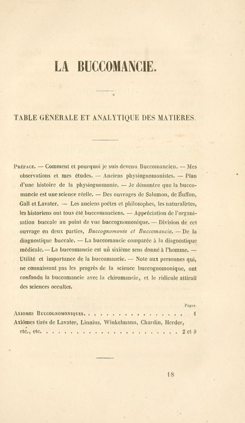 TABLE GÉNÉRALE ET ANALYTIQUE DES MATIÈRES, Préface. — Gomment et pourquoi je suis devenu Buccomancien, — Mes observations et mes études. — Anciens physiognomonistes. — Plan d'une histoire de la pliysiognomonie. — Je démontre que la bucco- mancie est une science réelle, — Des ouvrages de Salomon, de Éuffon, Gall et Lavater. — Les anciens poètes et philosophes, les naturalistes, les historiens ont tous été buccomanciens. — App4'éciation de l'organi- sation buccale au point de vue buccognomonique, — Division de cet ouvrage en deux parties, Buccognomonie et Buccomancie. — De la diagnostique buccale. — La buccomancie comparée à la diagnostique médicale. — La buccomancie est un sixième sens donné à l'homme. — Utilité et importance de la buccomancie. — Note aux personnes qui, ne connaissant pas les progrès de la science buccognomonique, ont confondu la buccomancie avec la chiromancie, et le ridicule attirail des sciences occultes. Pages. Axiomes Buccognomoniques, , , 1 Axiomes tirés de Lavater, Linnius, Winkelmann, Chardin, Herder, etc., etc. 2 et 3 18