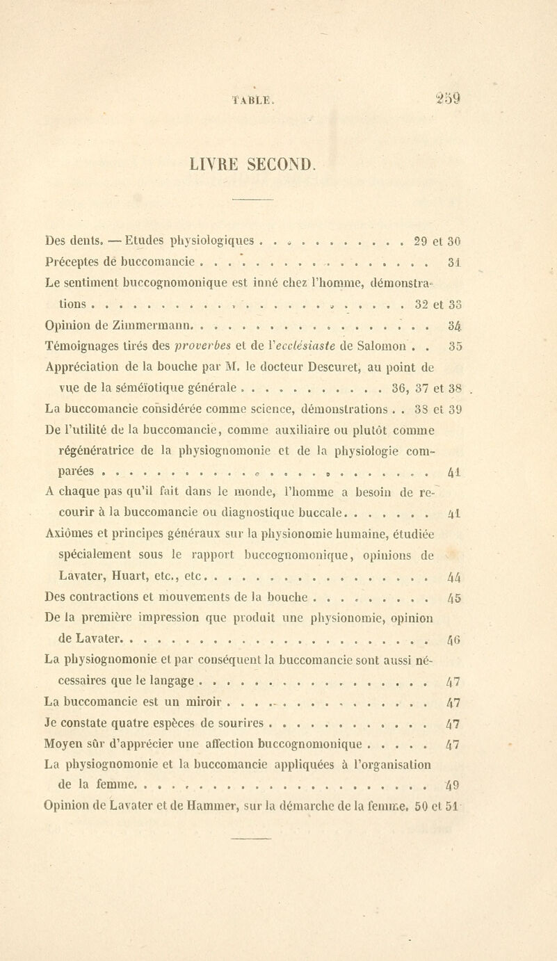 îABLi:. ^59 LIYRE SECOND. Des dénis. — Etudes physiologiques . . * 29 et 30 Préceptes dé buccomancie 31 Le sentiment buccognomonique est inné chezriiomme, démonstra- tions „ 32 et 33 Opinion de Zimmermann, 34 Témoignages tirés des proverbes et de Vecclésiaste de Salomon . . 35 Appréciation de la bouche par M. le docteur Descuret, au point de vue de la séméïotique générale 36, 37 et 38 La buccomancie considérée comme science, démonstrations . . 38 et 39 De l'utilité de la buccomancie, comme auxiliaire ou plutôt comme régénératrice de la pbysiognomonie et de la physiologie com- parées ff . . . . B c . 41 A chaque pas qu'il fait dans le monde, l'homme a besoin de re- courir à la buccomancie ou diagnostique buccale 41 Axiomes et principes généraux sur la physionomie humaine, étudiée spécialement sous le rapport buccognomonique, opinions de Làvater, Huart, etc., etc 44 Des contractions et mouvements de la bouche . . . , 45 De la première impression que produit une physionomie, opinion de Lavater 46 La pbysiognomonie et par conséquent la buccomancie sont aussi né- cessaires que le langage 47 La buccomancie est un miroir 47 Je constate quatre espèces de sourires 47 Moyen sûr d'apprécier une affection buccognomonique 47 La pbysiognomonie et la buccomancie appliquées à l'organisation de la femme. 49 Opinion de Lavater et de Hammer, sur la démarche de la feunne, 50 et 51