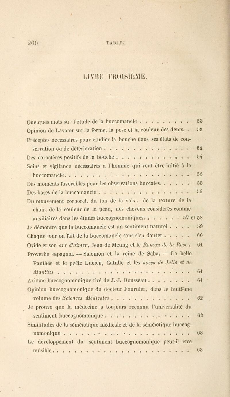 LIVM TROISIÈME. Quelques mois sur l'étude de la buccomaucie 5o Opinion de Lavater sur la forme, la pose et la couleur des dents, . 53 Préceptes nécessaires pour étudier la bouche dans ses états de con- servation ou de détérioration 54 Des caractères positifs de la bouche 54 Soins et vigilance nécessaires à Thomme qui veut être initié à la buccomaucie. ^ ^^ Des moments favorables pour les observations buccales 55 Des bases de la buccomancie . 56 Du mouvement corporel, du ton de la voix, de la texture de la  chair, de la couleur de la peau, des cheveux considérés comme auxiliaires dans les éludes buccognomoniques 57 et 58 Je démontre que la buccomancie est un sentiment naturel .... 59 Chaque jour on fait de la buccomancie sans s'en douter 60 Ovide et son art d'aimer, Jean de Meung et le Roman de la Rose, 61 Proverbe espagnol. — Salomon et la reine de Saba. — La belle Panthée et le poëte Lucien, Catulle et les noces de Julie et de Maniius 61 Axiome buccognoraonique tiré de J.-J. Rousseau 61 Opinion buccognomonique du docteur Fournier, dans le huitième volume des Sciences Médicales 62 Je prouve que la médecine a toujours reconnu l'universalité du sentiment buccognomonique • . . . . 62 Similitudes de la séméïotique médicale et de la séméïotique buccog- nomonique • . . . • 63 Le développement du sentiment buccognoraonique peut-il être nuisible ' 63