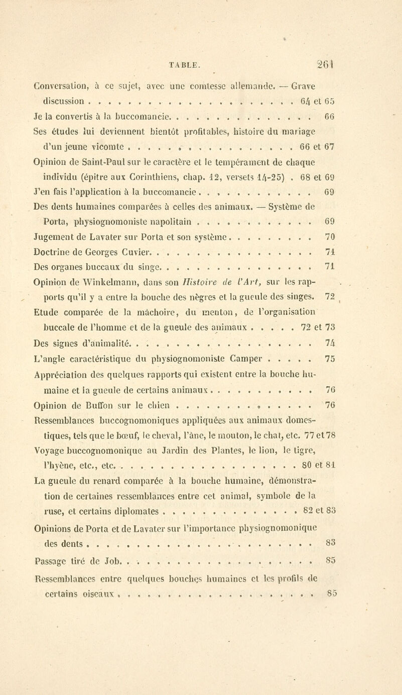 Conversation, à ce sujet, avec une comtesse allemanile. — Grave discussion 64 et 65 Je la convertis à la buccomancie. 66 Ses études lui deviennent bientôt profitables, histoire du mariage d'un jeune vicomte , 66 et 67 Opinion de Saint-Paul sur le caractère et le tempérament de chaque individu (épitre aux Corinthiens, chap. i2, versets lA-25) . 68 et 69 J'en fais l'application à la buccomancie 69 Des dents humaines comparées ù celles des animaux. — Système de Porta, physiognomoniste napolitain ,.,»... 69 Jugement de Lavater sur Porta et son système 70 Doctrine de Georges Cuvier 71 Des organes buccaux du singe . 71 Opinion de Winkelmann, dans son Histoire de l'Art, sur les rap- ports qu'il y a entre la bouche des nègres et la gueule des singes. 72 Etude comparée de la mâchoire, du menton, de Torganisalion buccale de l'homme et de la gueule des animaux 72 et 73 Des signes d'animalité. 74 L'angle caractéristique du physiognomoniste Camper ..... 75 Appréciation des quelques rapports qui existent entre la bouche hu- maine et la gueule de certains animaux 76 Opinion de Bufîbn sur le chien « 76 Ressemblances buccognoraoniques appliquées aux animaux domes- tiques, tels que le bœuf, le cheval, l'âne, le mouton, le chat, etc. 77 et78 Voyage buccognomonique au Jardin des Plantes, le lion, le tigre, l'hyène, etc., etc. . . 80 et 81 La gueule du renard comparée à la bouche humaine, démonstra- tion de certaines ressemblances entre cet animal, symbole de la ruse, et certains diplomates 82 et 83 Opinions de Porta et de Lavater sur l'importance physiognomonique des dents . . . , • 83 Passage tiré de Job. . 8^5 Ressemblances entre quelques bouchçs humaines et les profils de certains oiseaux , 85