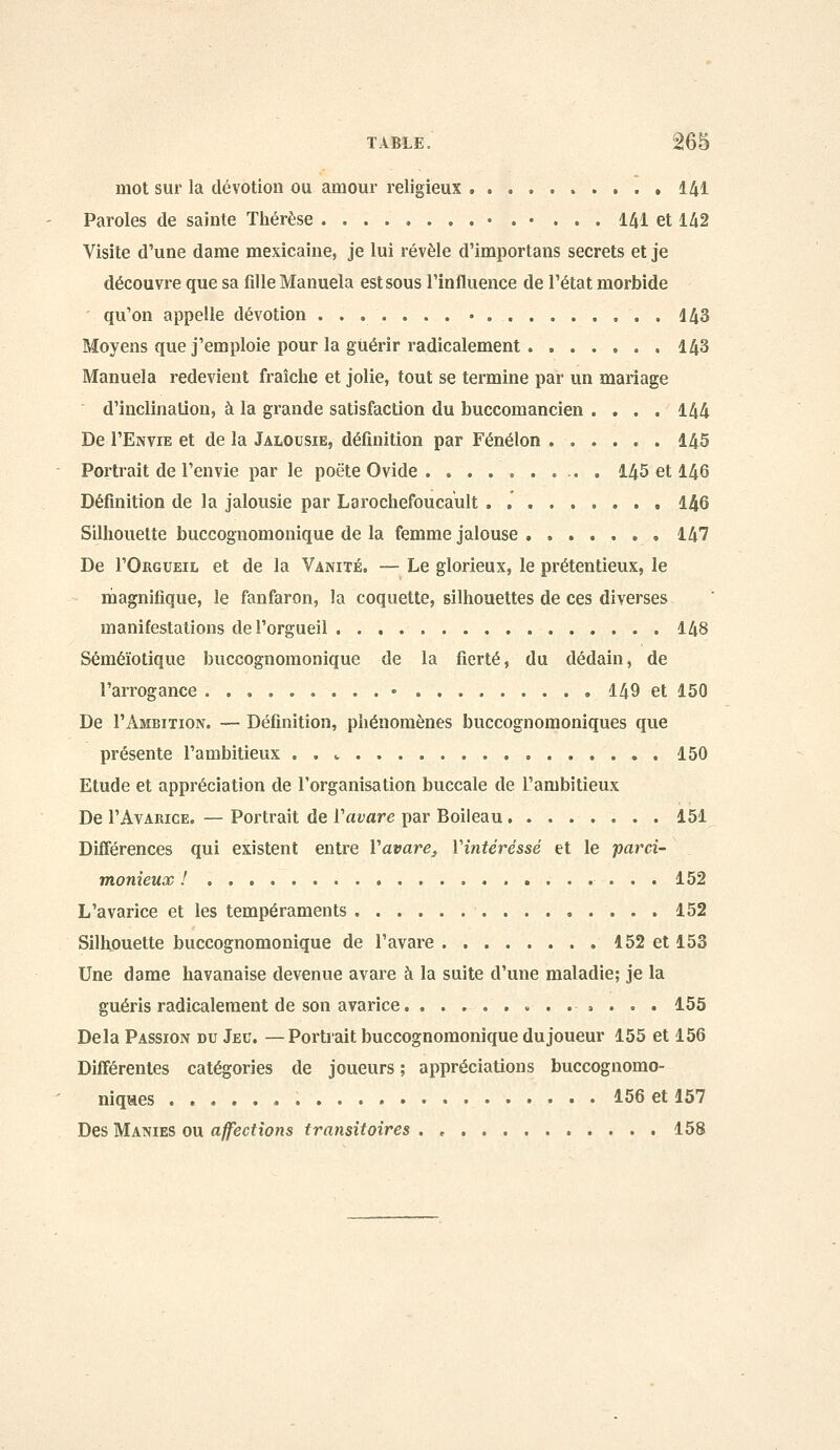 mot sur la dévotion ou amour religieux 141 Paroles de sainte Thérèse • . • ... 141 et 142 Visite d'une dame mexicaine, je lui révèle d'importans secrets et je découvre que sa fille Manuela est sous l'influence de l'état morbide qu'on appelle dévotion ....... • 143 Moyens que j'emploie pour la guérir radicalement 143 Manuela redevient fraîche et jolie, tout se termine par un mariage d'inclination, à la grande satisfaction du buccomancien .... 144 De I'Envie et de la Jalousie, définition par Fénélon 145 Portrait de l'envie par le poëte Ovide .......... 145 et 146 Définition de la jalousie par Larochefoucault . 146 Silhouette buccognomonique de la femme jalouse 147 De I'Orgueil et de la Vanité. — Le glorieux, le prétentieux, le rnagnifique, le fanfaron, la coquette, silhouettes de ces diverses manifestations de l'orgueil 148 Séméïotique buccognomonique de la fierté, du dédain, de l'arrogance • 149 et 150 De I'Ambition. — Définition, phénomènes buccognomoniques que présente l'ambitieux . . v 150 Etude et appréciation de l'organisation buccale de l'ambitieux De l'AvARiCE. — Portrait de Vavare par Boileau 151 Différences qui existent entre Vavare, Vintéréssé et le parci- monieux ! ....... 152 L'avarice et les tempéraments 152 Silhouette buccognomonique de l'avare 152 et 153 Une dame havanaise devenue avare à la suite d'une maladie; je la guéris radicalement de son avarice 155 Delà Passion du Jeu. —Portrait buccognomonique du joueur 155 et 156 Différentes catégories de joueurs ; appréciations buccognomo- niqaes 156 et 157 Des Manies ou affections transitoires . , 158