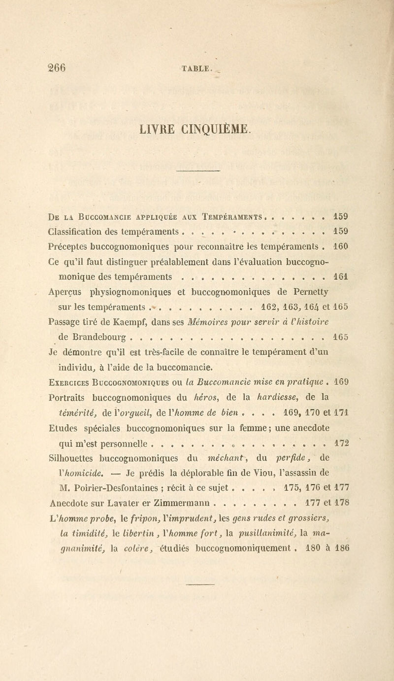 LIVRE CINQUIÈME. De Li BCCCOMANCIE APPLIQUÉE AUX TEMPÉRAMENTS. . . . é . . 159 classification des tempéraments • 159 Préceptes buccognomoniques pour reconnaître les tempéraments . 160 Ce qu'il faut distinguer préalablement dans l'évaluation buccogno- monique des tempéraments 161 Aperçus physiognomoniques et buccognomoniques de Pernetty sur les tempéraments 162, 163^ 164 et 165 Passage tiré de Kaempf, dans ses Mémoires pour servir d Vhistoire de Brandebourg 165 Je démontre qu'il est très-facile de connaître le tempérament d'un individu^ à l'aide de la buccomancie. Exercices Buccognomoniques ou la Buccomancie mise en pratique , 169 Portraits buccognomoniques du hérosy de la hardiesse, de la témérité, de Vorgueil, de Vhomme de bien , . . . 169, 170 et 171 Etudes spéciales buccognomoniques sur la femme ; une anecdote qui m'est personnelle o . . . » 172 Silhouettes buccognomoniques du méchant, du perfide, de Vhomicide. — Je prédis la déplorable fin de Viou, l'assassin de M. Poirier-Desfontaines ; récit à ce sujet ..... 175, 176 et 177 Anecdote sur Lavater er Zimmerraann 177 et 178 Vhomme probe, le fripon, l'imprudent, les gens rudes et grossiers, la timidité, le libertin , Vhomme fort, la pusillanimité, la ma- gnanimité, la colère, étudiés buccognomoniquement . 180 à 186