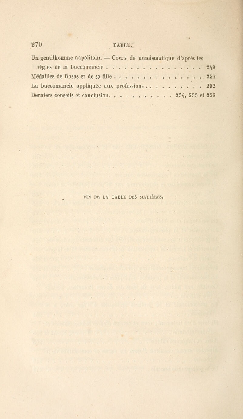 Un gentilhomme napolitain. — Cours de numismatique d'après les règles de la buccomancie , 249 Médailles de Rosas et de sa fille 257 La buccomancie appliquée aux professions , . 252 Derniers conseils et conclusion, , . ; 254, 255 et 256 FIN DE LA TABLE DES MATIERES.