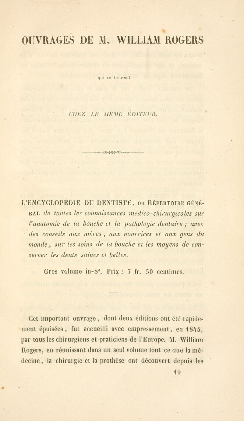 OUVRAGES DE M. WILLIAM ROGERS qui se tiouTent €imz LE MEME EDITEUR. L'ENCYCLOPEDIE DU DENTiSTÉ. ou Répertoire géné- ral de toutes les connaissances médico-chirurgicale s sur l'anatomie de la bouche et la pathologie dentaire ; avec des conseils aux mères, aux nourrices et aiix gens du monde, sur les soins de la bouche et les moyens de con- server les dents saines et belles. Gros volume in-8'. Prix : 7 fr, 50 centimes. Cet important ouvrage , dont deux éditions ont été rapide- ment épuisées, fut accueilli avec empressement, en 18/iD, par tous les chirurgiens et praticiens de l'Europe. U. William Rogers, en réunissant dans un seul volume tout ce aue la mé- decine , la chirurgie et la prothèse ont découvert depuis les 19