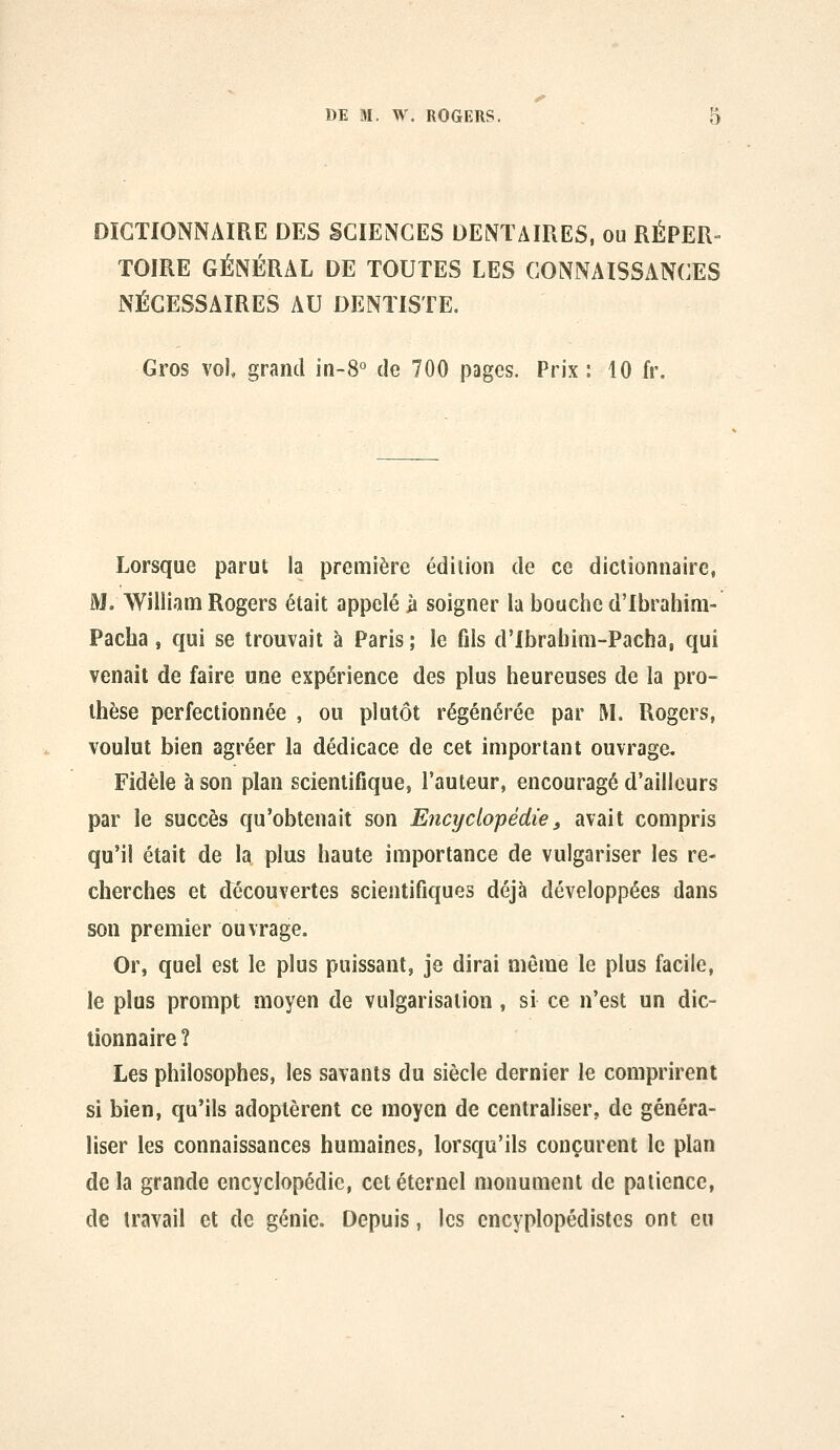 DICTIONNAIRE DES SCIENCES DENTAIRES, ou RÉPER- TOIRE GÉNÉRAL DE TOUTES LES CONNAISSANCES NÉCESSAIRES AU DENTISTE. Gros vol grand in-S*' de 700 pages. Prix : 10 fr. Lorsque parut la première édition de ce dictionnaire, M. William Rogers était appelé ii soigner lu bouche d'Ibrahini- Pacha, qui se trouvait à Paris ; le fils d'Ibrabim-Pacha, qui venait de faire une expérience des plus heureuses de la pro- thèse perfectionnée , ou plutôt régénérée par 1\L Rogers, voulut bien agréer la dédicace de cet important ouvrage. Fidèle à son plan scientifique, l'auteur, encouragé d'ailleurs par le succès qu'obtenait son Encyclo'pédîe, avait compris qu'il était de la plus haute importance de vulgariser les re- cherches et découvertes scientifiques déjà développées dans son premier ouvrage. Or, quel est le plus puissant, je dirai même le plus facile, le plus prompt moyen de vulgarisation, si ce n'est un dic- tionnaire ? Les philosophes, les savants du siècle dernier le comprirent si bien, qu'ils adoptèrent ce moyen de centraliser, de généra- liser les connaissances humaines, lorsqu'ils conçurent le plan delà grande encyclopédie, cet éternel monument de patience, de travail et de génie. Depuis, les encyplopédistes ont eu