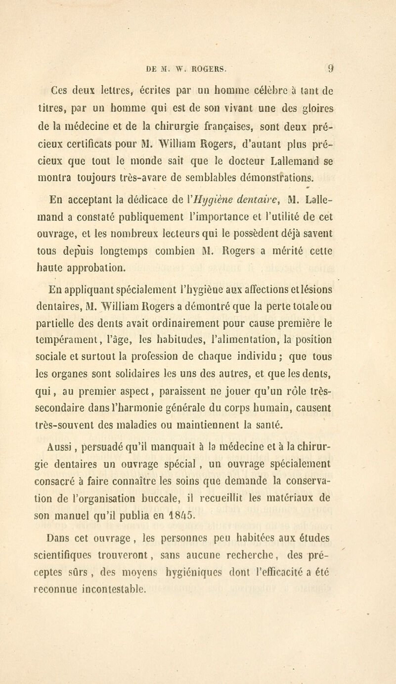 Ces deux lettres, écrites par un homme célèbre à tant de litres, par un homme qui est de son vivant une des gloires de la médecine et de la chirurgie françaises, sont deux pré- cieux certificats pour M. William Rogers, d'autant plus pré- cieux que tout le monde sait que le docteur Lallemand se montra toujours très-avare de semblables démonstrations. En acceptant la dédicace de VHygiène dentaire, M. Lalle- mand a constaté publiquement l'importance et l'utilité de cet ouvrage, et les nombreux lecteurs qui le possèdent déjà savent tous depuis longtemps combien M. Rogers a mérité cette haute approbation. En appliquant spécialement l'hygiène aux affections et lésions dentaires, M. William Rogers a démontré que la perte totale ou partielle des dents avait ordinairement pour cause première le tempérament, l'âge, les habitudes, l'alimentation, la position sociale et surtout la profession de chaque individu ; que tous les organes sont solidaires les uns des autres, et que les dents, qui, au premier aspect, paraissent ne jouer qu'un rôle très- secondaire dans l'harmonie générale du corps humain, causent très-souvent des maladies ou maintiennent la santé. Aussi, persuadé qu'il manquait à la médecine et à la chirur- gie dentaires un ouvrage spécial, un ouvrage spécialement consacré à faire connaître les soins que demande la conserva- tion de l'organisation buccale, il recueillit les matériaux de son manuel qu'il publia en 1845. Dans cet ouvrage, les personnes peu habitées aux études scientifiques trouveront, sans aucune recherche, des pré- ceptes sûrs, des moyens hygiéniques dont l'efficacilc a été reconnue incontestable.