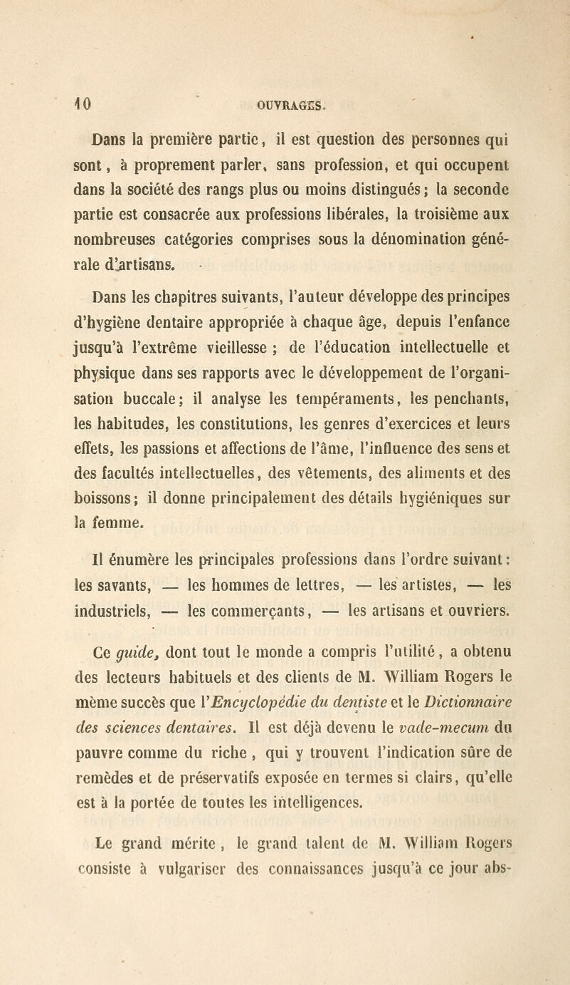 Dans la première partie, il est question des personnes qui sont, à proprement parler, sans profession, et qui occupent dans la société des rangs plus ou moins distingués ; la seconde partie est consacrée aux professions libérales, la troisième aux nombreuses catégories comprises sous la dénomination géné- rale d'iirtisans. Dans les chapitres suivants, l'auteur développe des principes d'hygiène dentaire appropriée à chaque âge, depuis l'enfance jusqu'à l'extrême vieillesse ; de l'éducation intellectuelle et physique dans ses rapports avec le développement de l'organi- sation buccale; il analyse les tempéraments, les penchants, les habitudes, les constitutions, les genres d'exercices et leurs effetSj les passions et affections de l'âme, l'influence des sens et des facultés intellectuelles, des vêtements, des aliments et des boissons; il donne principalement des détails hygiéniques sur la femme. Il énumère les principales professions dans l'ordre suivant : les savants, — les hommes de lettres, — les artistes, — les industriels, — les commerçants, — les artisans et ouvriers. Ce guidej dont tout le monde a compris l'utilité, a obtenu des lecteurs habituels et des clients de M. William Rogers le même succès que VEncyclopédie du dentiste et le Dictionnaire des sciences dentaires. Il est déjà devenu le vade-mecum du pauvre comme du riche , qui y trouvent l'indication sûre de remèdes et de préservatifs exposée en termes si clairs, qu'elle est à la portée de toutes les intelligences. Le grand mérite , le grand talent de M. William Rogers consiste à vulgariser des connaissances jusqu'à ce jour abs-