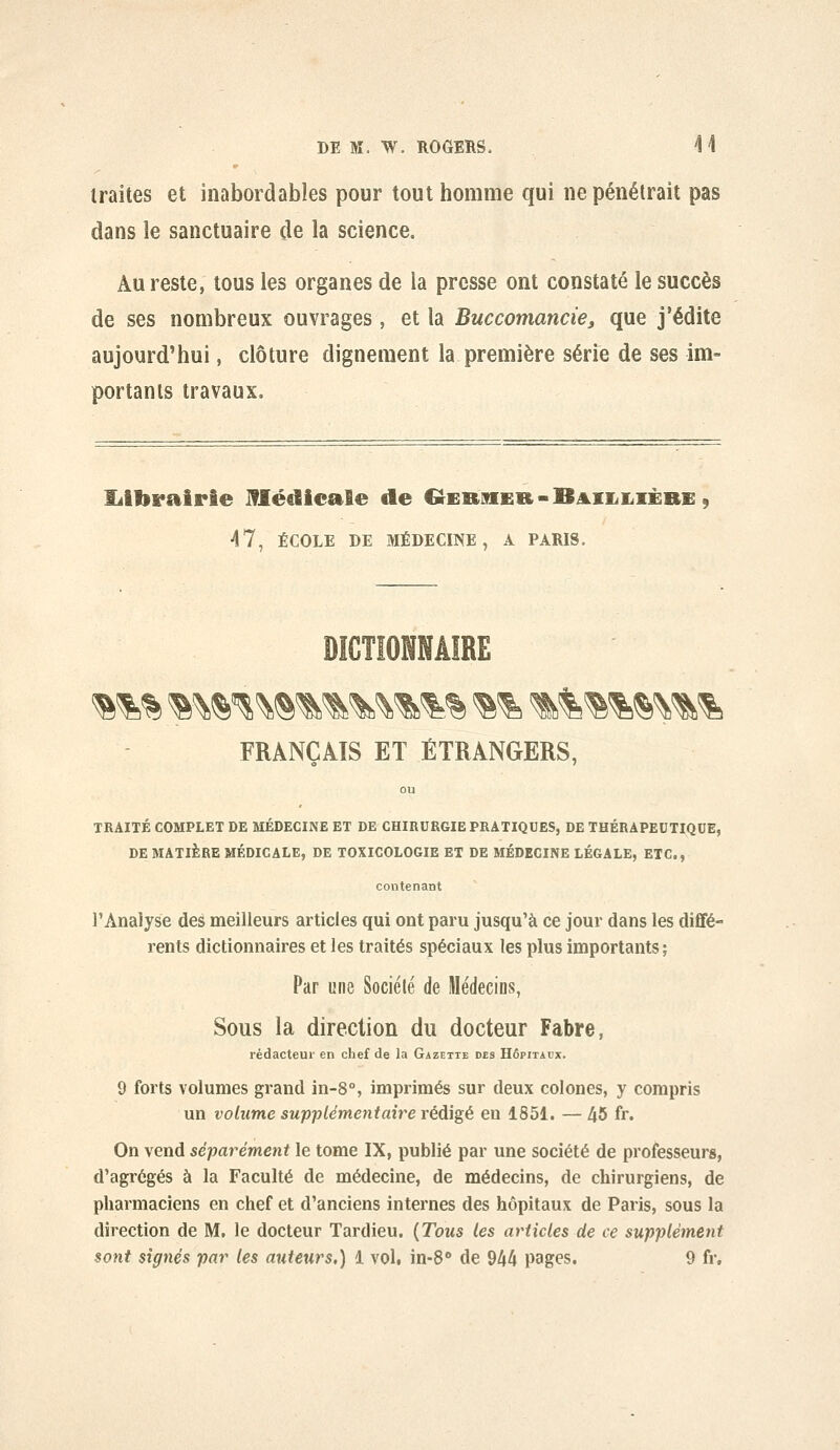 traites et inabordables pour tout homme qui ne pénétrait pas dans le sanctuaire de la science. Au reste, tous les organes de la presse ont constaté le succès de ses nombreux ouvrages, et la Buccomancie, que j'édite aujourd'hui, clôture dignement la première série de ses im- portants travaux. Ijlbrairie lUédicale de G^ERMER-B^iiiiiiÈRE, 47, ÉCOLE DE MÉDECINE, A PARIS. DICTIONNAIRE FRANÇAIS ET ÉTRANGERS, TRAITÉ COMPLET DE MÉDECINE ET DE CHIRURGIE PRATIQUES, DE THÉRAPEUTIQUE, DE MATIÈRE MÉDICALE, DE TOXICOLOGIE ET DE MÉDECINE LÉGALE, ETC., contenant l'Analyse des meilleurs articles qui ont paru jusqu'à ce jour dans les dififé- rents dictionnaires et les traités spéciaux les plus importants; Par une Société de Médecins, Sous la direction du docteur Fabre, rédacteur en chef de la Gazette des Hôpitaux. 9 forts volumes grand in-8°, imprimés sur deux colones, y compris un volume supplémentaire rédigé en 1851. — 45 fr. On vend séparément le tome IX, publié par une société de professeurs, d'agrégés à la Faculté de médecine, de médecins, de chirurgiens, de pharmaciens en chef et d'anciens internes des hôpitaux de Paris, sous la direction de M, le docteur Tardieu. {Tous les articles de ce supplément