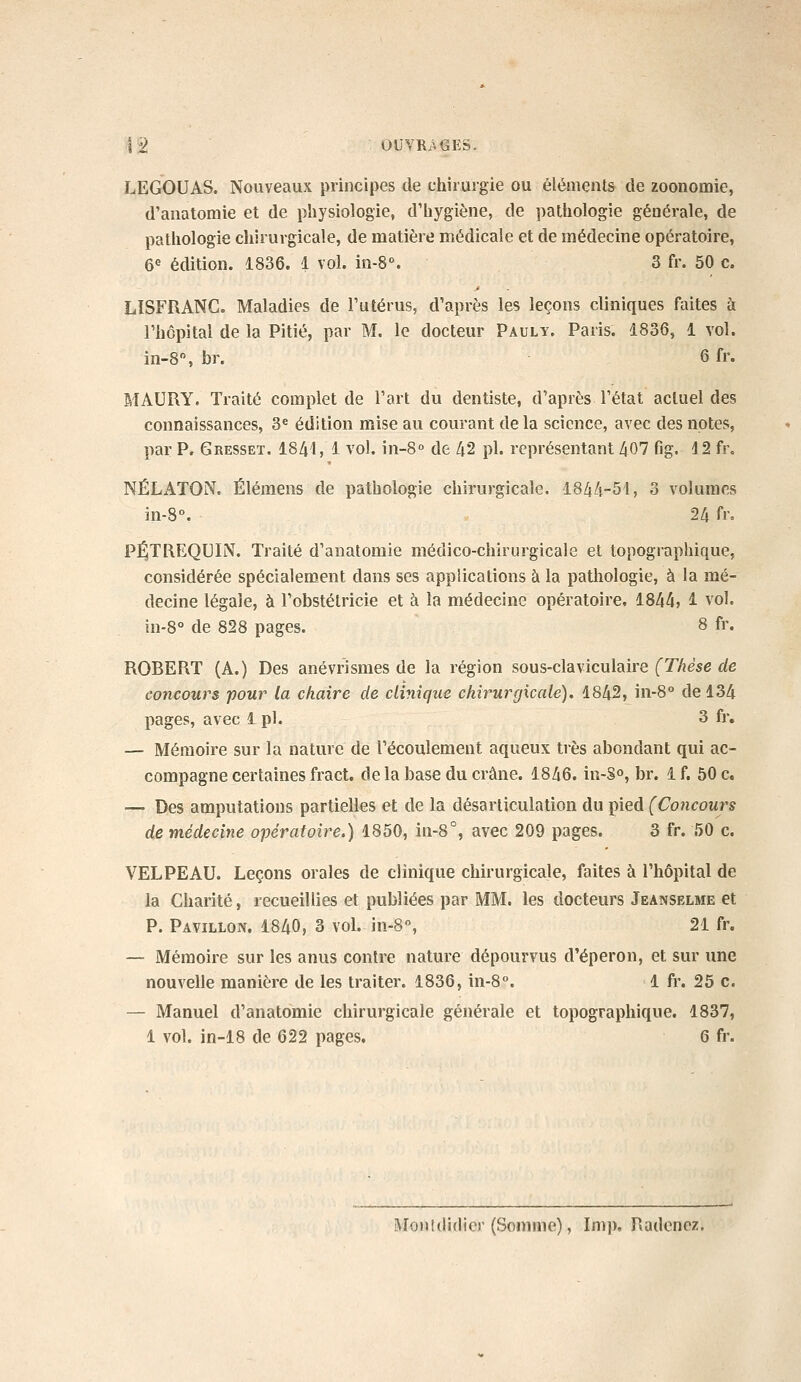 LEGOUAS. Nouveaux principes de chirurgie ou éléments de zoonomie, d'anatomie et de physiologie, d'hygiène, de pathologie générale, de pathologie chirurgicale, de matière médicale et de médecine opératoire, 6« édition. 1836. 1 vol. in-8\ 3 fr. 50 c, LISFRANC. Maladies de l'utérus, d'après les leçons cliniques faites à l'hôpital de la Pitié, par M. le docteur Pauly. Paris. 1836, 1 vol. in-8% br. 6 fr. MAURY. Traité complet de l'art du dentiste, d'après l'état actuel des connaissances, 3^ édition mise au courant delà science, avec des notes, par P. Gresset. 1841, 1 vol. in-S» de 42 pi. représentant 407 fig. 12 fr, NÉLATON. Élémens de pathologie chirurgicale. 1844-51, 3 volumes in-8°. 24 fr. P^TREQUÏN. Traité d'anatomie médico-chirurgicale et topographique, considérée spécialement dans ses applications à la pathologie, à la mé- decine légale, à l'obstétricie et à la médecine opératoire. 1844» 1 vol. in-8° de 828 pages. 8 fr. ROBERT (A.) Des anévrismes de la région sous-claviculaire (Thèse de concours pour la chaire de clinique chirurgicale), 1842, in-8° de 134 pages, avec i pi. 3 fr, — Mémoire sur la nature de l'écoulement aqueux très abondant qui ac- compagne certaines fract. de la base du crâne. 1846. in-S», br. 1 f. 50 c. — Des amputations partielles et de la désarticulation du pied (Concours de médecine opératoire.) 1850, in-8°, avec 209 pages. 3 fr. 50 c. VELPEAU. Leçons orales de clinique chirurgicale, faites à l'hôpital de la Charité, recueillies et publiées par MM. les docteurs Jeanselme et P. Pavillon. 1840, 3 vol. in-8, 21 fr. — Mémoire sur les anus contre nature dépourvus d'éperon, et sur une nouvelle manière de les traiter. 1836, in-8. 1 fr. 25 c. — Manuel d'anatomie chirurgicale générale et topographique. 1837, 1 vol. in-18 de 622 pages, 6 fr. Monldidier (Somme), Imp, Radcnez.