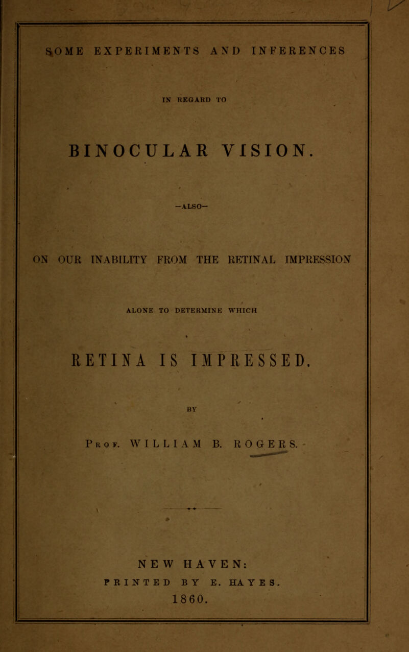 SOME EXPERIMENTS AND INFERENCES IN REGARD TO BINOCULAR VISION ALSO- ON OUR INABILITY FROM THE RETINAL IMPRESSION ALONE TO DETERMINE WHICH RETINA IS IMPRESSED. HV Prof. WILLIAM B. ROGERS. NEW HAVEN: PRINTED BY E. HA YES 1860.