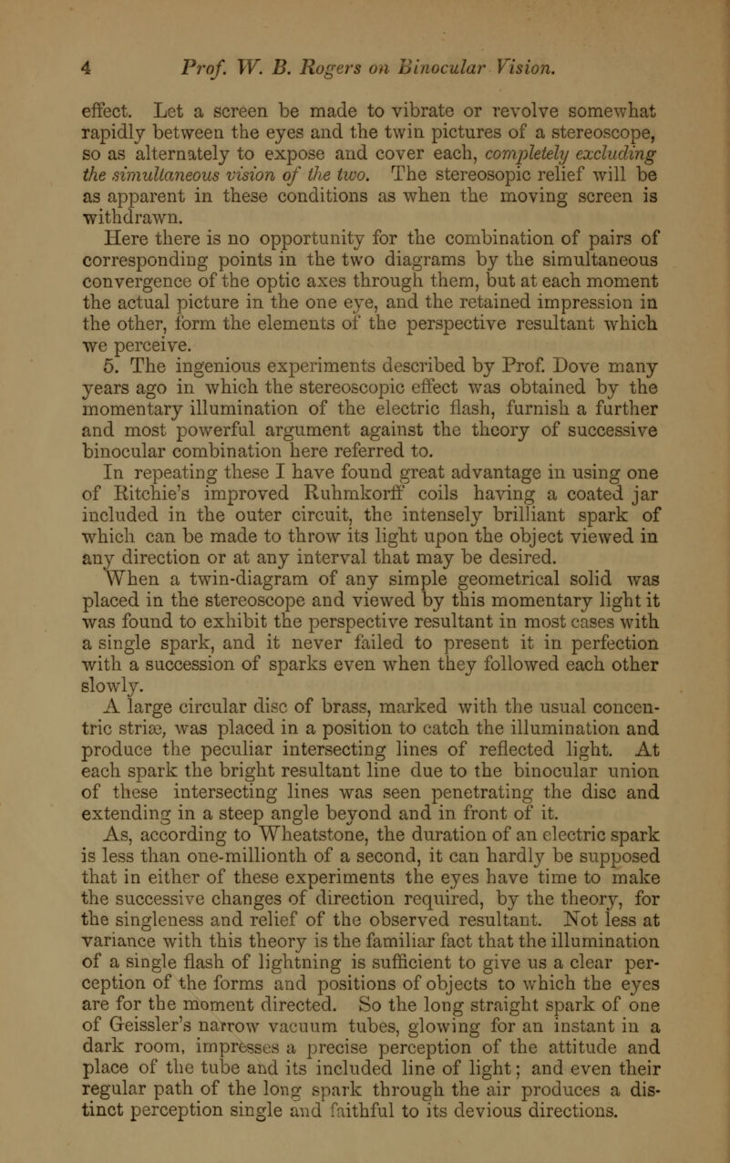 effect. Let a screen be made to vibrate or revolve somewhat rapidly between the eyes and the twin pictures of a stereoscope, so as alternately to expose and cover each, completely excluding the simultaneous vision of the two. The stereosopic relief will be as apparent in these conditions as when the moving screen is withdrawn. Here there is no opportunity for the combination of pairs of corresponding points in the two diagrams by the simultaneous convergence of the optic axes through them, but at each moment the actual picture in the one eye, and the retained impression in the other, form the elements of the perspective resultant which we perceive. 5. The ingenious experiments described by Prof. Dove many years ago in which the stereoscopic effect was obtained by the momentary illumination of the electric flash, furnish a further and most powerful argument against the theory of successive binocular combination here referred to. In repeating these I have found great advantage in using one of Ritchie's improved Ruhmkorff coils having a coated jar included in the outer circuit, the intensely brilliant spark of which can be made to throw its light upon the object viewed in any direction or at any interval that may be desired. When a twin-diagram of any simple geometrical solid was placed in the stereoscope and viewed by this momentary light it was found to exhibit the perspective resultant in most cases with a single spark, and it never failed to present it in perfection with a succession of sparks even when they followed each other slowly. A large circular disc of brass, marked with the usual concen- tric stria3; was placed in a position to catch the illumination and produce the peculiar intersecting lines of reflected light. At each spark the bright resultant line due to the binocular union of these intersecting lines was seen penetrating the disc and extending in a steep angle beyond and in front of it. As, according to Wheatstone, the duration of an electric spark is less than one-millionth of a second, it can hardly be supposed that in either of these experiments the eyes have time to make the successive changes of direction required, by the theory, for the singleness and relief of the observed resultant. Not less at variance with this theory is the familiar fact that the illumination of a single flash of lightning is sufficient to give us a clear per- ception of the forms and positions of objects to which the eyes are for the moment directed. So the long straight spark of one of Greissler's narrow vacuum tubes, glowing for an instant in a dark room, impresses a precise perception of the attitude and place of the tube and its included line of light; and even their regular path of the long spark through the air produces a dis- tinct perception single and faithful to its devious directions.