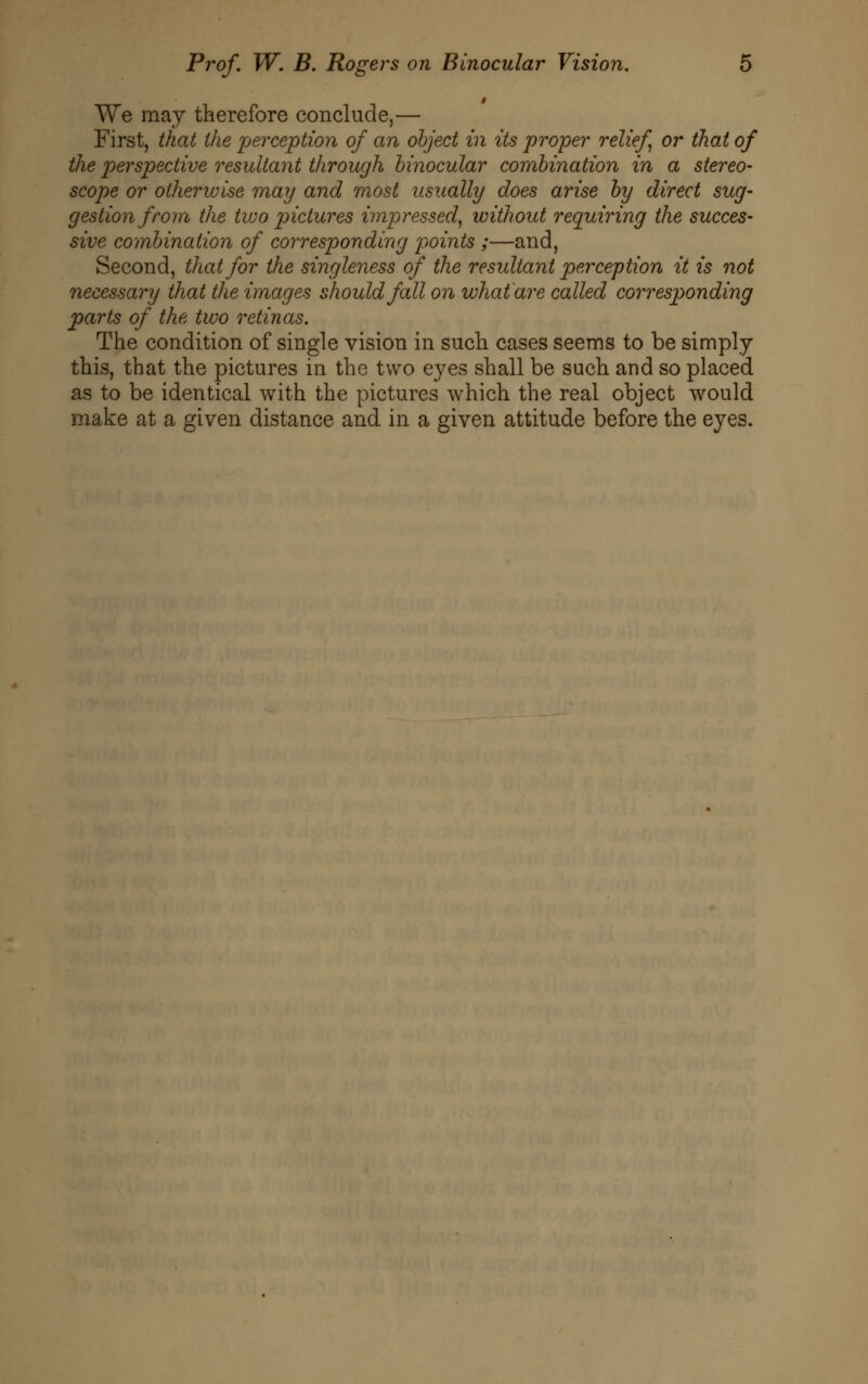 We may therefore conclude,— First, that the perception of an object in its proper relief or that of the perspective resultant through binocular combination in a stereo- scope or otherwise may and most usually does arise by direct sug- gestion from the two pictures impressed, without requiring the succes- sive combination of corresponding points ;—and, Second, that for the singleness of the resultant perception it is not necessary that the images should fall on what are called corresponding parts of the two retinas. The condition of single vision in such cases seems to be simply this, that the pictures in the two eyes shall be such and so placed as to be identical with the pictures which the real object would make at a given distance and in a given attitude before the eyes.