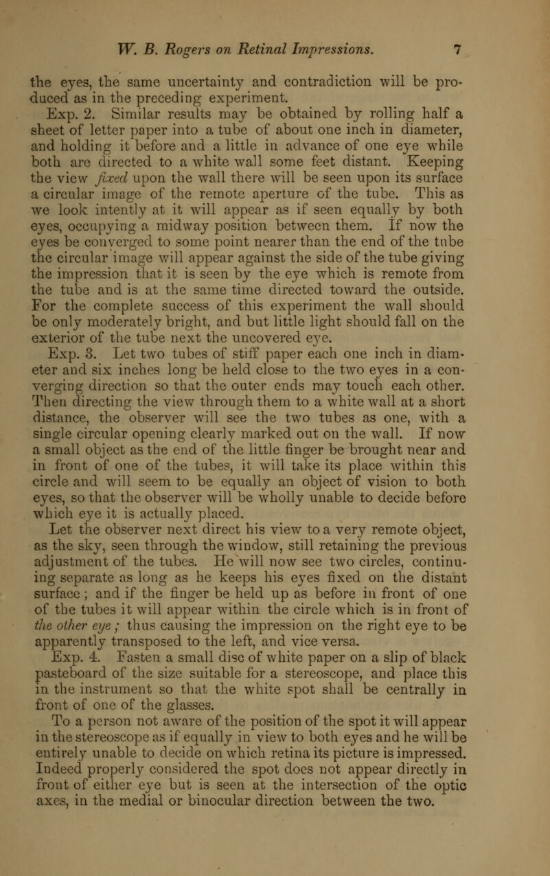 the eyes, the same uncertainty and contradiction will be pro- duced as in the preceding experiment. Exp. 2. Similar results may be obtained by rolling half a sheet of letter paper into a tube of about one inch in diameter, and holding it before and a little in advance of one eye while both are directed to a white wall some feet distant. Keeping the view fixed upon the w^all there will be seen upon its surface a circular image of the remote aperture of the tube. This as we look intently at it will appear as if seen equally by both eyes, occupying a midway position between them. If now the eyes be converged to some point nearer than the end of the tube the circular image will appear against the side of the tube giving the impression that it is seen by the eye which is remote from the tube and is at the same time directed toward the outside. For the complete success of this experiment the wall should be only moderately bright, and but little light should fall on the exterior of the tube next the uncovered eye. Exp. 3. Let two tubes of stiff paper each one inch in diam- eter and six inches long be held close to the two eyes in a con- verging direction so that the outer ends may touch each other. Then directing the view through them to a white wall at a short distance, the observer will see the two tubes as one, with a single circular opening clearly marked out on the wall. If now a small object as the end of the little finger be brought near and in front of one of the tubes, it will take its place within this circle and will seem to be equally an object of vision to both eyes, so that the observer will be wholly unable to decide before which eye it is actually placed. Let the observer next direct his view to a very remote object, as the sky, seen through the window, still retaining the previous adjustment of the tubes. He will now see two circles, continu- ing separate as long as he keeps his eyes fixed on the distant surface; and if the finger be held up as before in front of one of the tubes it will appear within the circle which is in front of the other eye; thus causing the impression on the right eye to be apparently transposed to the left, and vice versa. Exp. 4. Fasten a small disc of white paper on a slip of black pasteboard of the size suitable for a stereoscope, and place this in the instrument so that the white spot shall be centrally in front of one of the glasses. To a person not aware of the position of the spot it will appear in the stereoscope as if equally in view to both eyes and he will be entirely unable to decide on which retina its picture is impressed. Indeed property considered the spot does not appear directly in front of either eye but is seen at the intersection of the optic axes, in the medial or binocular direction between the two.