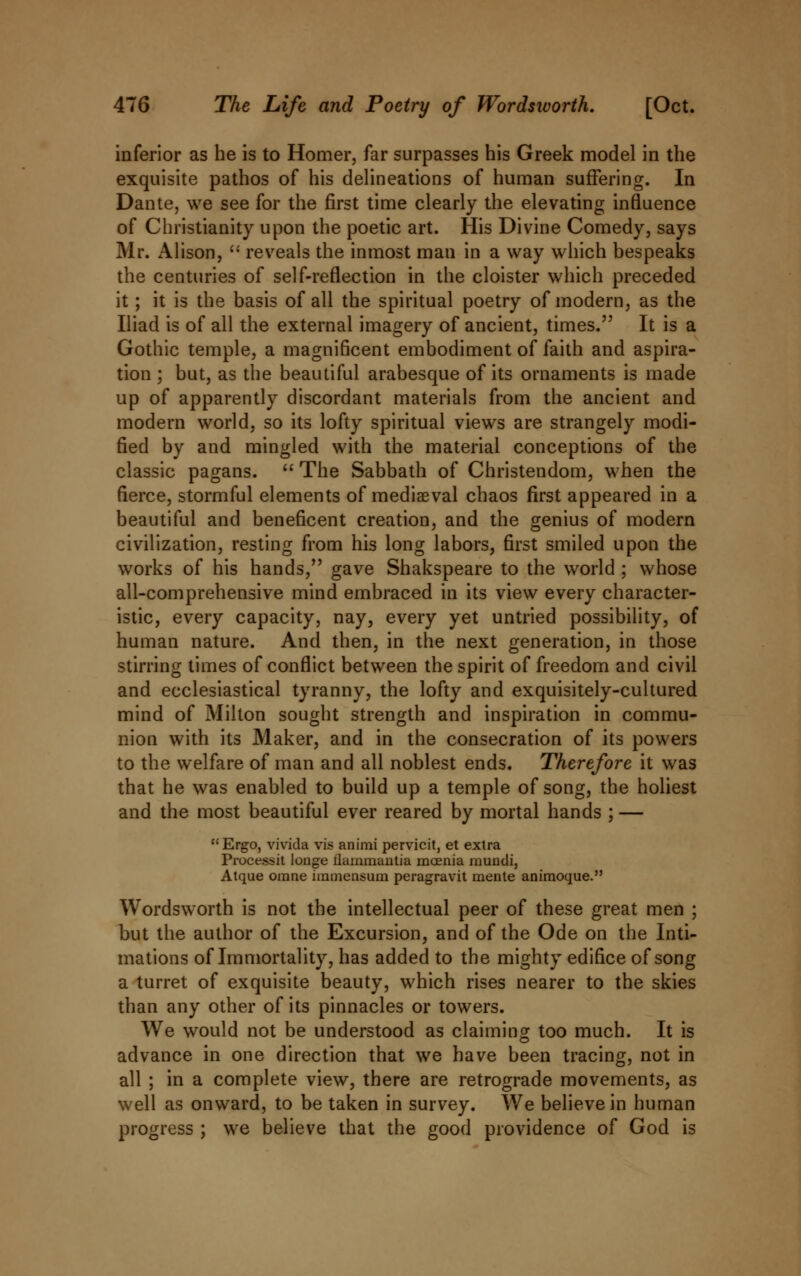 inferior as he is to Homer, far surpasses his Greek model in the exquisite pathos of his delineations of human suffering. In Dante, we see for the first time clearly the elevating influence of Christianity upon the poetic art. His Divine Comedy, says Mr. Alison,  reveals the inmost man in a way which bespeaks the centuries of self-reflection in the cloister which preceded it; it is the basis of all the spiritual poetry of modern, as the Iliad is of all the external imagery of ancient, times. It is a Gothic temple, a magnificent embodiment of faith and aspira- tion ; but, as the beautiful arabesque of its ornaments is made up of apparently discordant materials from the ancient and modern world, so its lofty spiritual views are strangely modi- fied by and mingled with the material conceptions of the classic pagans.  The Sabbath of Christendom, when the fierce, stormful elements of mediaeval chaos first appeared in a beautiful and beneficent creation, and the genius of modern civilization, resting from his long labors, first smiled upon the works of his hands, gave Shakspeare to the world ; whose all-comprehensive mind embraced in its view every character- istic, every capacity, nay, every yet untried possibility, of human nature. And then, in the next generation, in those stirring times of conflict between the spirit of freedom and civil and ecclesiastical tyranny, the lofty and exquisitely-cultured mind of Milton sought strength and inspiration in commu- nion with its Maker, and in the consecration of its powers to the welfare of man and all noblest ends. Therefore it was that he was enabled to build up a temple of song, the holiest and the most beautiful ever reared by mortal hands ; — Ergo, vivida vis animi pervicit, et extra Processit longe flammantia moenia muucli, Atque orane immensum peragravit mente animoque. Wordsworth is not the intellectual peer of these great men ; but the author of the Excursion, and of the Ode on the Inti- mations of Immortality, has added to the mighty edifice of song a turret of exquisite beauty, which rises nearer to the skies than any other of its pinnacles or towers. We would not be understood as claiming too much. It is advance in one direction that we have been tracing, not in all ; in a complete view, there are retrograde movements, as well as onward, to be taken in survey. We believe in human progress ; we believe that the good providence of God is