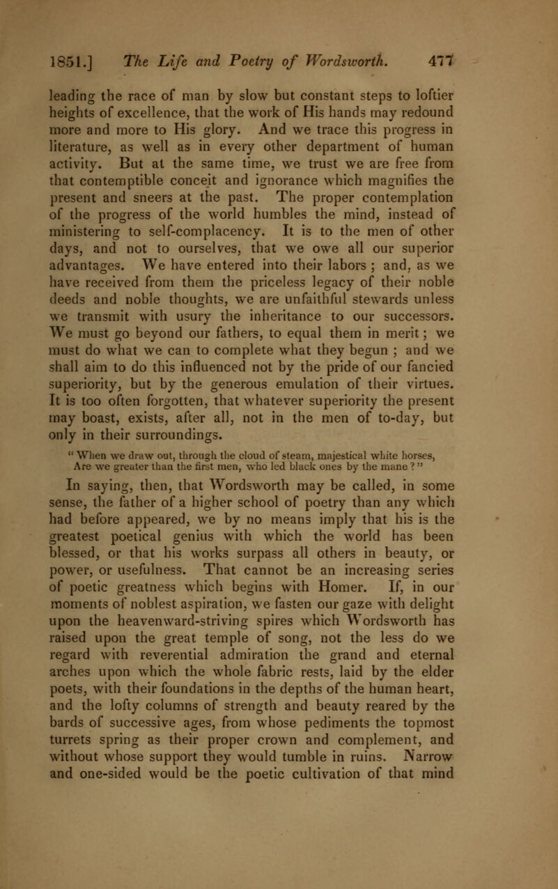 leading the race of man by slow but constant steps to loftier heights of excellence, that the work of His hands may redound more and more to His glory. And we trace this progress in literature, as well as in every other department of human activity. But at the same time, we trust we are free from that contemptible conceit and ignorance which magnifies the present and sneers at the past. The proper contemplation of the progress of the world humbles the mind, instead of ministering to self-complacency. It is to the men of other days, and not to ourselves, that we owe all our superior advantages. We have entered into their labors ; and, as we have received from them the priceless legacy of their noble deeds and noble thoughts, we are unfaithful stewards unless we transmit with usury the inheritance to our successors. We must go beyond our fathers, to equal them in merit; we must do what we can to complete what they begun ; and we shall aim to do this influenced not by the pride of our fancied superiority, but by the generous emulation of their virtues. It is too often forgotten, that whatever superiority the present may boast, exists, after all, not in the men of to-day, but only in their surroundings. When we draw out, through the cloud of steam, majestical white horses, Are we greater than the first men, who led black ones by the mane ?  In saying, then, that Wordsworth may be called, in some sense, the father of a higher school of poetry than any which had before appeared, we by no means imply that his is the greatest poetical genius with which the world has been blessed, or that his works surpass all others in beauty, or power, or usefulness. That cannot be an increasing series of poetic greatness which begins with Homer. If, in our moments of noblest aspiration, we fasten our gaze with delight upon the heavenward-striving spires which Wordsworth has raised upon the great temple of song, not the less do we regard with reverential admiration the grand and eternal arches upon which the whole fabric rests, laid by the elder poets, with their foundations in the depths of the human heart, and the lofty columns of strength and beauty reared by the bards of successive ages, from whose pediments the topmost turrets spring as their proper crown and complement, and without whose support they would tumble in ruins. Narrow and one-sided would be the poetic cultivation of that mind