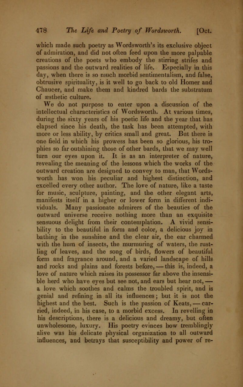 which made such poetry as Wordsworth's its exclusive object of admiration, and did not often feed upon the more palpable creations of the poets who embody the stirring strifes and passions and the outward realities of life. Especially in this day, when there is so much morbid sentimentalism, and false, obtrusive spirituality, is it well to go back to old Homer and Chaucer, and make them and kindred bards the substratum of aesthetic culture. We do not purpose to enter upon a discussion of the intellectual characteristics of Wordsworth. At various times, during the sixty years of his poetic life and the year that has elapsed since his death, the task has been attempted, with more or less ability, by critics small and great. But there is one field in which his prowess has been so glorious, his tro- phies so far outshining those of other bards, that we may well turn our eyes upon it. It is as an interpreter of nature, revealing the meaning of the lessons which the works of the outward creation are designed to convey to man, that Words- worth has won his peculiar and highest distinction, and excelled every other author. The love of nature, like a taste for music, sculpture, painting, and the other elegant arts, manifests itself in a higher or lower form in different indi- viduals. Many passionate admirers of the beauties of the outward universe receive nothing more than an exquisite sensuous delight from their contemplation. A vivid sensi- bility to the beautiful in form and color, a delicious joy in bathing in the sunshine and the clear air, the ear charmed with the hum of insects, the murmuring of waters, the rust- ling of leaves, and the song of birds, flowers of beautiful form and fragrance around, and a varied landscape of hills and rocks and plains and forests before, — this is, indeed, a love of nature which raises its possessor far above the insensi- ble herd who have eyes but see not, and ears but hear not, — a love which soothes and calms the troubled spirit, and is genial and refining in all its influences; but it is not the highest and the best. Such is the passion of Keats, — car- ried, indeed, in his case, to a morbid excess. In revelling in his descriptions, there is a delicious and dreamy, but often unwholesome, luxury. His poetry evinces how tremblingly alive was his delicate physical organization to all outward influences, and betrays that susceptibility and power of re-