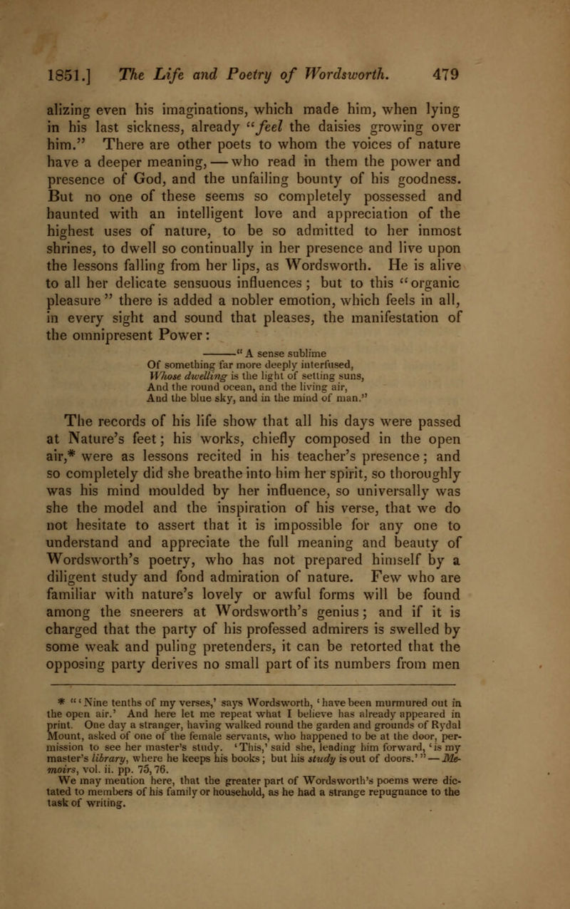 alizing even his imaginations, which made him, when lying in his last sickness, already feel the daisies growing over him. There are other poets to whom the voices of nature have a deeper meaning, — who read in them the power and presence of God, and the unfailing bounty of his goodness. But no one of these seems so completely possessed and haunted with an intelligent love and appreciation of the highest uses of nature, to be so admitted to her inmost shrines, to dwell so continually in her presence and live upon the lessons falling from her lips, as Wordsworth. He is alive to all her delicate sensuous influences; but to this organic pleasure  there is added a nobler emotion, which feels in all, in every sight and sound that pleases, the manifestation of the omnipresent Power: ■ A sense sublime Of something far more deeply interfused, Whose dwelling is the light of setting suns, And the round ocean, and the living air, And the blue sky, and in the mind of man. The records of his life show that all his days were passed at Nature's feet; his works, chiefly composed in the open air,# were as lessons recited in his teacher's presence; and so completely did she breathe into him her spirit, so thoroughly was his mind moulded by her influence, so universally was she the model and the inspiration of his verse, that we do not hesitate to assert that it is impossible for any one to understand and appreciate the full meaning and beauty of Wordsworth's poetry, who has not prepared himself by a diligent study and fond admiration of nature. Few who are familiar with nature's lovely or awful forms will be found among the sneerers at Wordsworth's genius; and if it is charged that the party of his professed admirers is swelled by some weak and puling pretenders, it can be retorted that the opposing party derives no small part of its numbers from men * 'Nine tenths of my verses,' says Wordsworth, 'havebeen murmured out in the open air.' And here let me repeat what I believe has already appeared in print. One day a stranger, having walked round the garden and grounds of Rydal Mount, asUed of one of the female servants, who happened to be at the door, per- mission to see her master's study. 'This,' said she, leading him forward, 'is my master's library, where he keeps his books ; but his study is out of doors.'  — Me- moirs, vol. ii. pp. 75,76. We may mention here, that the greater part of Wordsworth's poems were dic- tated to members of his family or household, as he had a strange repugnance to the task of writing.