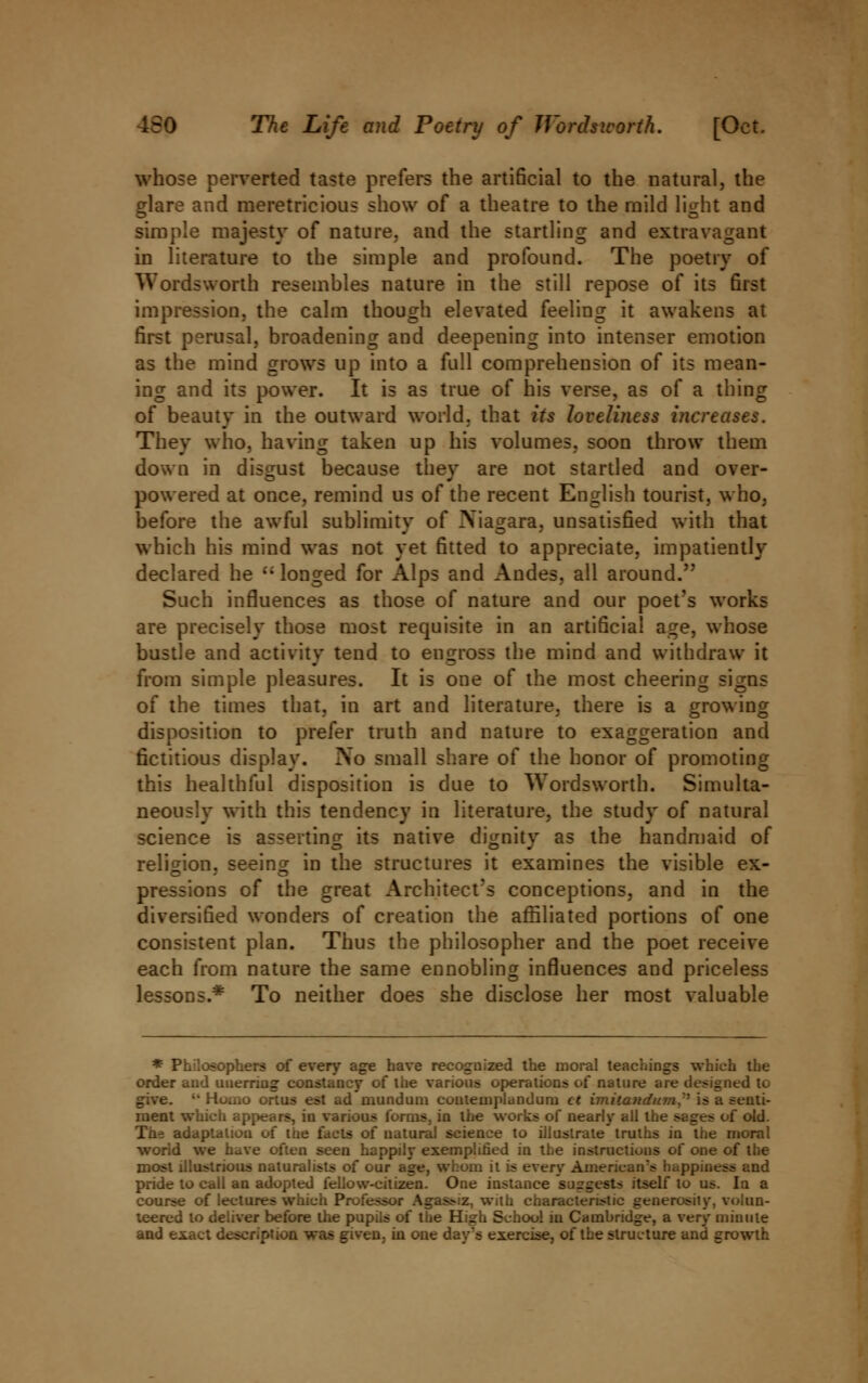 whose perverted taste prefers the artificial to the natural, the Mare and meretricious show of a theatre to the mild light and simple majesty of nature, and the startling and extravagant in literature to the simple and profound. The poetry of Wordsworth resemhles nature in the still repose of its first impression, the calm though elevated feeling it awakens at first perusal, broadening and deepening into intenser emotion as the mind grows up into a full comprehension of its mean- ing and its power. It is as true of his verse, as of a thing of beauty in the outward world, that its loveliness iticreases. They who, having taken up his volumes, soon throw them down in disgust because they are not startled and over- powered at once, remind us of the recent English tourist, who, before the awful sublimity of Niagara, unsatisfied with that which his mind was not yet fitted to appreciate, impatiently declared he  longed for Alps and Andes, all around. Such influences as those of nature and our poet's works are precisely those most requisite in an artificial age, whose bustle and activity tend to engross the mind and withdraw it from simple pleasures. It is one of the most cheering signs of the times that, in art and literature, there is a growing disposition to prefer truth and nature to exaggeration and fictitious display. No small share of the honor of promoting this healthful disposition is due to Wordsworth. Simulta- neously with this tendency in literature, the study of natural science is asserting its native dignity as the handmaid of religion, seeing in the structures it examines the visible ex- pressions of the great Architect's conceptions, and in the diversified wonders of creation the affiliated portions of one consistent plan. Thus the philosopher and the poet receive each from nature the same ennobling influences and priceless lessons.* To neither does she disclose her most valuable * Philosophers of every age have recognized the moral teachings which the order and unerring constancy of the various operations of nature are designed to give. •• Ho.,.o onus est ad'mundum contemplanduru ct im.ita7idum, is a senti- ment which appears, in various forms, in the works of nearly all the sages of old. The adaptation of the facts of natural science to illustrate truths in the moral world we have often seen happily exemplified in the instructions of one of the most illustrious naturalists of our age, whom it is every American's happu. pride to call an adopted fellow-citizen. One instance 'suggests itself to us. In a course of lectures which Professor Agass-iz, with characteristic generosity, volun- teered to deliver before the pupils of the High School in Cambridge, a very minute and exact description was given, in one day's exercise, of the structure and growth
