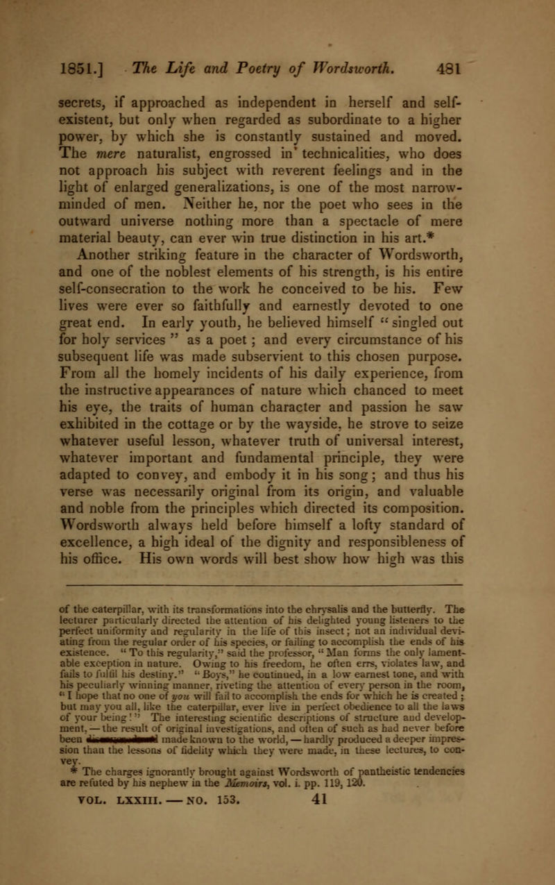secrets, if approached as independent in herself and self- existent, but only when regarded as subordinate to a higher power, by which she is constantly sustained and moved. The mere naturalist, engrossed in* technicalities, who does not approach his subject with reverent feelings and in the light of enlarged generalizations, is one of the most narrow- minded of men. Neither he, nor the poet who sees in the outward universe nothing more than a spectacle of mere material beauty, can ever win true distinction in his art.* Another striking feature in the character of Wordsworth, and one of the noblest elements of his strength, is his entire self-consecration to the work he conceived to be his. Few lives were ever so faithfully and earnestly devoted to one great end. In early youth, he believed himself  singled out for holy services  as a poet ; and every circumstance of his subsequent life was made subservient to this chosen purpose. From all the homely incidents of his daily experience, from the instructive appearances of nature which chanced to meet his eye, the traits of human character and passion he saw exhibited in the cottage or by the wayside, he strove to seize whatever useful lesson, whatever truth of universal interest, whatever important and fundamental principle, they were adapted to convey, and embody it in his song; and thus his verse was necessarily original from its origin, and valuable and noble from the principles which directed its composition. Wordsworth always held before himself a lofty standard of excellence, a high ideal of the dignity and responsibleness of his office. His own words will best show how hish was this of the caterpillar, with its transformations into the chrysalis and the butterfly. The lecturer particularly directed the attention of his delighted young listeners to the perfect uniformity and regularity in the life of this insect; not an individual devi- ating from the regular order of his species, or failing to accomplish the ends of his existence.  To this regularity,*' said the professor, ,: Man forms the only lament- able exception in nature^ Owing to his freedom, he often errs, violates law, and fails to fulfil his destiny. '• Boys, he coutinued, in a low earnest tone, and with his peculiarly winning manner, riveting the attention of every person in the room, {; I hope that no one of you will fail to accomplish the ends for'which he is created ; but may you all, like the caterpillar, ever live in perfect obedience to all the laws of your being!-' The interesting scientific descriptions of structure and develop- ment.— the result of original investigations, and often of such as had never before been ±*m*m*dmmti made known to the world, — hardly produced a deeper impres- sion than the lessons of fidelity which they were made, in these lectures, to con- vey. * The charges ignorant!y brought against Wordsworth of pantheistic tendencies are refuted by his nephew in the Nemoirs, vol. i. pp. 119, 120. VOL. LXXIII. NO. 153. 41