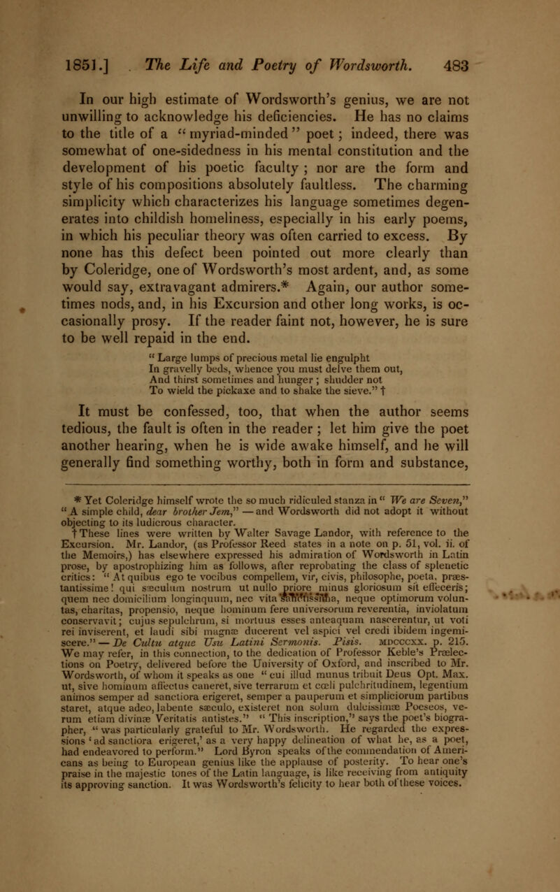 In our high estimate of Wordsworth's genius, we are not unwilling to acknowledge his deficiencies. He has no claims to the title of a  myriad-minded  poet; indeed, there was somewhat of one-sidedness in his mental constitution and the development of his poetic faculty ; nor are the form and style of his compositions absolutely faultless. The charming simplicity which characterizes his language sometimes degen- erates into childish homeliness, especially in his early poems, in which his peculiar theory was often carried to excess. By none has this defect been pointed out more clearly than by Coleridge, one of Wordsworth's most ardent, and, as some would say, extravagant admirers.* Again, our author some- times nods, and, in his Excursion and other long works, is oc- casionally prosy. If the reader faint not, however, he is sure to be well repaid in the end.  Large lumps of precious metal lie engulpht In gravelly beds, whence you must delve them out, And thirst sometimes and hunger ; shudder not To wield the pickaxe and to shake the sieve. t It must be confessed, too, that when the author seems tedious, the fault is often in the reader ; let him give the poet another hearing, when he is wide awake himself, and he will generally find something worthy, both in form and substance, * Yet Coleridge himself wrote the so much ridiculed stanza in  We are Seven,''''  A simple child, dear broiJier Jem —and Wordsworth did not adopt it without objecting to its ludicrous character. t These lines were written by Walter Savage Landor, with reference to the Excursion. Mr. Landor, (as Professor Reed states in a note on p. 51, vol. ii. of the Memoirs,) has elsewhere expressed his admiration of Wordsworth in Latin prose, by apostrophizing him as follows, after reprobating the class of splenetic critics:  At quibus ego te vocibus compellem, vir, civis, philosophe, poeta. praes- tantissime! qui speculum nostrum ut nullo priore minus gloriosum sit efi'eceris; quern nee domicilium longinquum, nee vita saTioYissfma, neque optimorum volun- •*'•' • tas, charitas, propensio, neque hominum fere universorum reverentia, inviolatum conservavit; cujus sepulchrum, si mortuus esses anteaquam nascerentur, ut voti rei inviserent, et laudi sibi magna dueerent vel aspici vel credi ibidem ingemi- scere. — Be Citltu atque TJsu Latini Sermonis. Pisis. mdcccxx. p. 215. We may refer, in this connection, to the dedication of Professor Keble's Preelec- tions on Poetry, delivered before the University of Oxford, and inscribed to Mr. Wordsworth, of whom it speaks as one  cui illud munus tribuit Deus Opt. Max. ut, sive hominum afiectus caneret,sive terrarum et coeli pulchritudinem, legentium animos semper ad sanctiora erigeret, semper a pauperum et simpliciorum partibus staret, atque adeo, labente saeculo, existeret non solum dulcissimee Poeseos, ve- rum etiam divinae Veritatis antistes.  This inscription, says the poet's biogra- pher,  was particularly grateful to Mr. Wordsworth. He regarded the expres- sions ' ad sanctiora erigeret,'as a very happy delineation of what he, as a poet, had endeavored to perform. Lord Byron speaks of the commendation of Ameri- cans as being to European genius like the applause of posterity. To hear one's praise in the majestic tones of the Latin language, is like receiving from antiquity its approving sanction. It was Wordsworth's felicity to hear both of these voices.