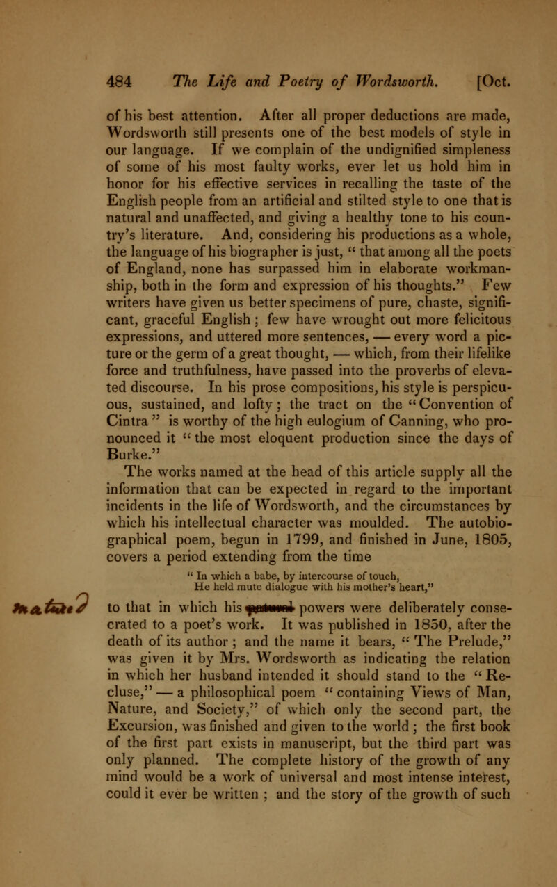 of his best attention. After all proper deductions are made, Wordsworth still presents one of the best models of style in our language. If we complain of the undignified simpleness of some of his most faulty works, ever let us hold him in honor for his effective services in recalling the taste of the English people from an artificial and stilted style to one that is natural and unaffected, and giving a healthy tone to his coun- try's literature. And, considering his productions as a whole, the language of his biographer is just,  that among all the poets of England, none has surpassed him in elaborate workman- ship, both in the form and expression of his thoughts. Few writers have given us better specimens of pure, chaste, signifi- cant, graceful English; few have wrought out more felicitous expressions, and uttered more sentences, — every word a pic- ture or the germ of a great thought, — which, from their lifelike force and truthfulness, have passed into the proverbs of eleva- ted discourse. In his prose compositions, his style is perspicu- ous, sustained, and lofty; the tract on the Convention of Cintra  is worthy of the high eulogium of Canning, who pro- nounced it  the most eloquent production since the days of Burke. The works named at the head of this article supply all the information that can be expected in regard to the important incidents in the life of Wordsworth, and the circumstances by which his intellectual character was moulded. The autobio- graphical poem, begun in 1799, and finished in June, 1805, covers a period extending from the time  In which a babe, by intercourse of touch, He held mute dialogue with his mother's heart, fHa.tuktJ to that in which his yirutemnJ powers were deliberately conse- crated to a poet's work. It was published in 1850, after the death of its author ; and the name it bears,  The Prelude, was given it by Mrs. Wordsworth as indicating the relation in which her husband intended it should stand to the  Re- cluse, — a philosophical poem  containing Views of Man, Nature, and Society, of which only the second part, the Excursion, was finished and given to the world ; the first book of the first part exists in manuscript, but the third part was only planned. The complete history of the growth of any mind would be a work of universal and most intense interest, could it ever be written ; and the story of the growth of such