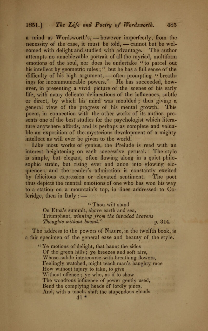 a mind as Wordsworth's,—however imperfectly, from the necessity of the case, it must be told,—cannot but be wel- comed with delight and studied with advantage. The author attempts no unachievable portrait of all the myriad, multiform emotions of the soul, nor does he undertake  to parcel out his intellect by geometric rules ;  but he has a full sense of the difficulty of his high argument,—often prompting breath- ings for incommunicable powers. He has succeeded, how- ever, in presenting a vivid picture of the scenes of his early life, with many delicate delineations of the influences, subtle or direct, by which his mind was moulded ; thus giving a general view of the progress of his mental growth. This poem, in connection with the other works of its author, pre- sents one of the best studies for the psychologist which litera- ture anywhere affords, and is perhaps as complete and valua- ble an exposition of the mysterious development of a mighty intellect as will ever be given to the world. Like most works of genius, the Prelude is read with an interest heightening on each successive perusal. The style is simple, but elegant, often flowing along in a quiet philo- sophic strain, but rising ever and anon into glowing elo- quence ; and the reader's admiration is constantly excited by felicitous expression or elevated sentiment. The poet thus depicts the mental emotions of one who has won his way to a station on a mountain's top, in lines addressed to Co- leridge, then in Italy : —  Thou wilt stand On Etna's summit, above earth and sea, Triumphant, winning from the invaded heavens Thoughts without hound.'''' p. 314. The address to the powers of Nature, in the twelfth book, is a fair specimen of the general ease and beauty of the style.  Ye motions of delight, that haunt the sides Of the green hills; ye breezes and soft airs, Whose subtle intercourse with breathing flowers, Feelingly watched, might teach man's haughty race How without injury to take, to give Without offence ; ye who, as if to show The wondrous influence of power gently used, Bend the complying heads of lordly pines, And, with a touch, shift the stupendous clouds 41*