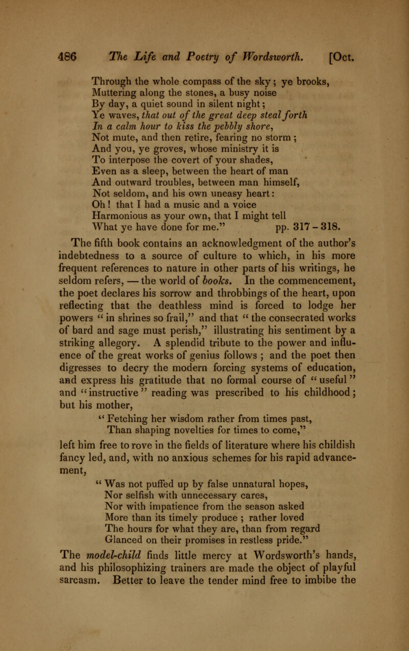 Through the whole compass of the sky; ye brooks. Muttering along the stones, a busy noise By day, a quiet sound in silent night; Ye waves, that out of the great deep steal forth In a calm hour to kiss the pebbly shore, Not mute, and then retire, fearing no storm ; And you, ye groves, whose ministry it is To interpose the covert of your shades, Even as a sleep, between the heart of man And outward troubles, between man himself, Not seldom, and his own uneasy heart: Oh ! that I had a music and a voice Harmonious as your own, that I might tell What ye have done for me. pp. 317 - 318. The fifth book contains an acknowledgment of the author's indebtedness to a source of culture to which, in his more frequent references to nature in other parts of his writings, he seldom refers, —the world of books. In the commencement, the poet declares his sorrow and throbbings of the heart, upon reflecting that the deathless mind is forced to lodge her powers  in shrines so frail, and that  the consecrated works of bard and sage must perish, illustrating his sentiment by a striking allegory. A splendid tribute to the power and influ- ence of the great works of genius follows ; and the poet then digresses to decry the modern forcing systems of education, and express his gratitude that no formal course of  useful and instructive reading was prescribed to his childhood; but his mother,  Fetching her wisdom rather from times past, Than shaping novelties for times to come, left him free to rove in the fields of literature where his childish fancy led, and, with no anxious schemes for his rapid advance- ment, 11 Was not puffed up by false unnatural hopes, Nor selfish with unnecessary cares, Nor with impatience from the season asked More than its timely produce ; rather loved The hours for what they are, than from regard Glanced on their promises in restless pride. The model-child finds little mercy at Wordsworth's hands, and his philosophizing trainers are made the object of playful sarcasm. Better to leave the tender mind free to imbibe the