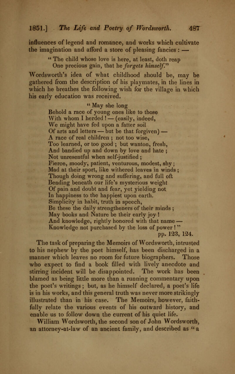 influences of legend and romance, and works which cultivate the imagination and afford a store of pleasing fancies : —  The child whose love is here, at least, doth reap One precious gain, that he forgets himself'' Wordsworth's idea of what childhood should be, may be gathered from the description of his playmates, in the lines in which he breathes the following wish for the village in which his early education was received.  May she long Behold a race of young ones like to those With whom I herded ! — (easily, indeed, We might have fed upon a fatter soil Of arts and letters — but be that forgiven) — A race of real children ; not too wise, Too learned, or too good ; but wanton, fresh, And bandied up and down by love and hate ; Not unresentful when self-justified ; Fierce, moody, patient, venturous, modest, shy; Mad at their sport, like withered leaves in winds; Though doing wrong and suffering, and full oft Bending beneath our life's mysterious weight Of pain and doubt and fear, yet yielding not In happiness to the happiest upon earth. Simplicity in habit, truth in speech, Be these the daily strengtheners of their minds ; May books and Nature be their early joy ! And knowledge, rightly honored with that name — Knowledge not purchased by the loss of power !  pp. 123, 124. The task of preparing the Memoirs of Wordsworth, intrusted to his nephew by the poet himself, has been discharged in a manner which leaves no room for future biographers. Those who expect to find a book filled with lively anecdote and stirring incident will be disappointed. The work has been blamed as being little more than a running commentary upon the poet's writings; but, as he himself declared, a poet's life is in his works, and this general truth was never more strikingly illustrated than in his case. The Memoirs, however, faith- fully relate the various events of his outward history, and enable us to follow down the current of his quiet life. William Wordsworth, the second son of John Wordsworth, an attorney-at-law of an ancient family, and described as  a